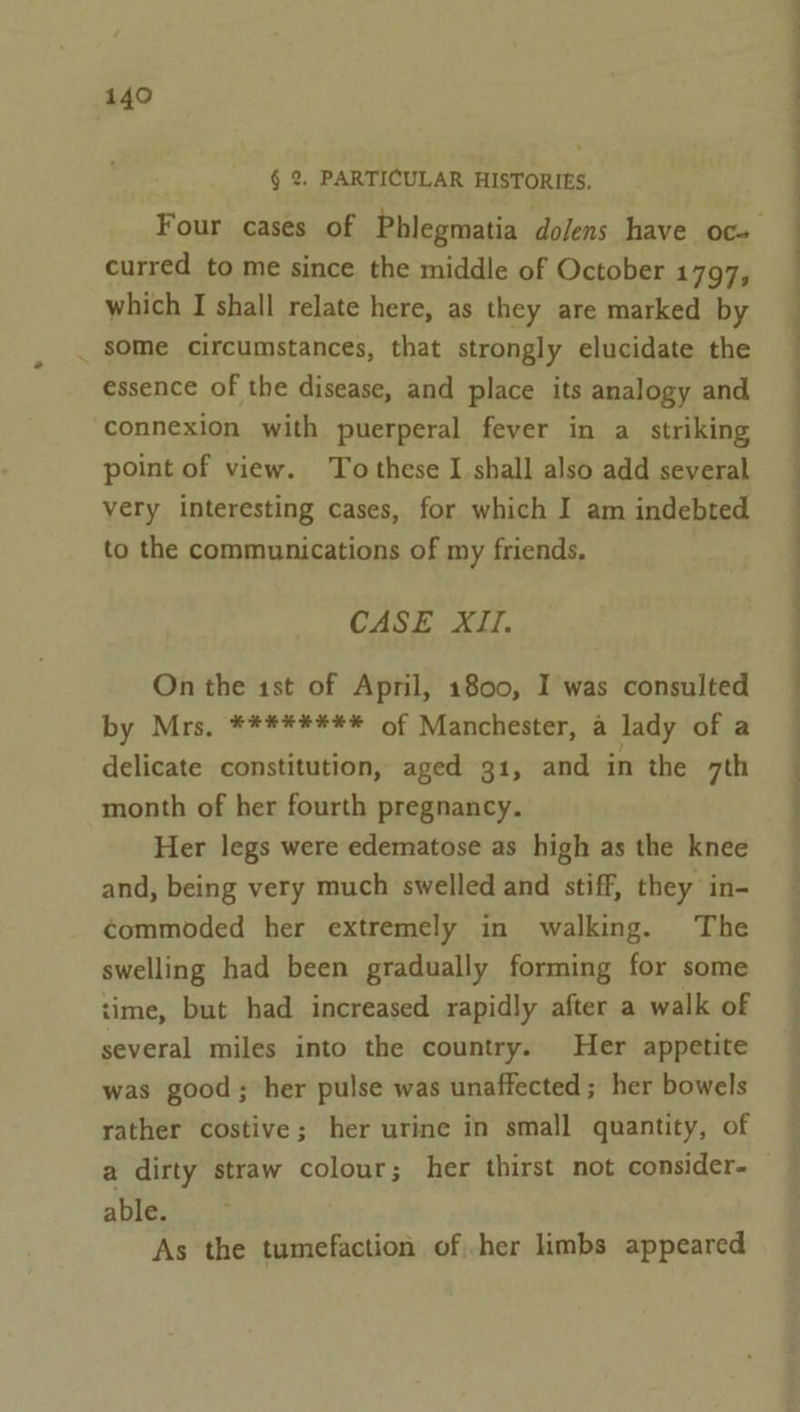 § 2. PARTICULAR HISTORIES. Four cases of Phlegmatia dolens have oc- curred to me since the middle of October 1797, which I shall relate here, as they are marked by _ some circumstances, that strongly elucidate the essence of the disease, and place its analogy and connexion with puerperal fever in a striking point of view. To these I shall also add several very interesting cases, for which I am indebted to the communications of my friends. CASE XII. On the ist of April, 1800, I was consulted by Mrs, ******** of Manchester, a lady of a delicate constitution, aged 31, and in the 7th month of her fourth pregnancy. Her legs were edematose as high as the knee and, being very much swelled and stiff, they in- commoded her extremely in walking. The swelling had been gradually forming for some time, but had increased rapidly after a walk of several miles into the country. Her appetite was good; her pulse was unaffected ; her bowels rather costive; her urine in small quantity, of ee ee able. As the tumefaction of her limbs appeared