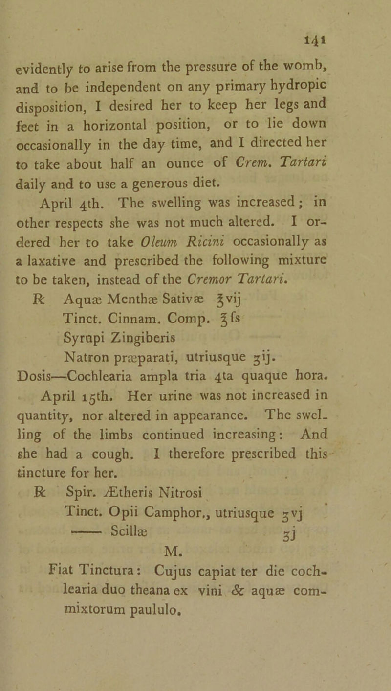 evidently to arise from the pressure of the womb, and to be independent on any primary hydropic disposition, I desired her to keep her legs and feet in a horizontal position, or to lie down occasionally in the day time, and I directed her to take about half an ounce of Crem. Tartaré daily and to use a generous diet. April 4th. The swelling was increased; in other respects she was not much altered. I or- dered her to take Oleum Ricinc occasionally as a laxative and prescribed the following mixture to be taken, instead of the Cremor Tartart. RK Aquz Menthe Sative Zvij Tinct. Cinnam. Comp. 3 fs Syrapi Zingiberis Natron preparati, utriusque 31). Dosis—Cochlearia ampla tria 4ta quaque hora. April 15th. Her urine was not increased in quantity, nor altered in appearance. The swel- ling of the limbs continued increasing: And she had a cough. I therefore prescribed this- tincture for her. RK Spir. AEtheris Nitrosi_ Tinct. Opii Camphor,, utriusque 3 vj Scillee 3] M. . Fiat Tinctura: Cujus capiat ter die coch- learia duo theana ex vini &amp; aque com- mixtorum paululo,