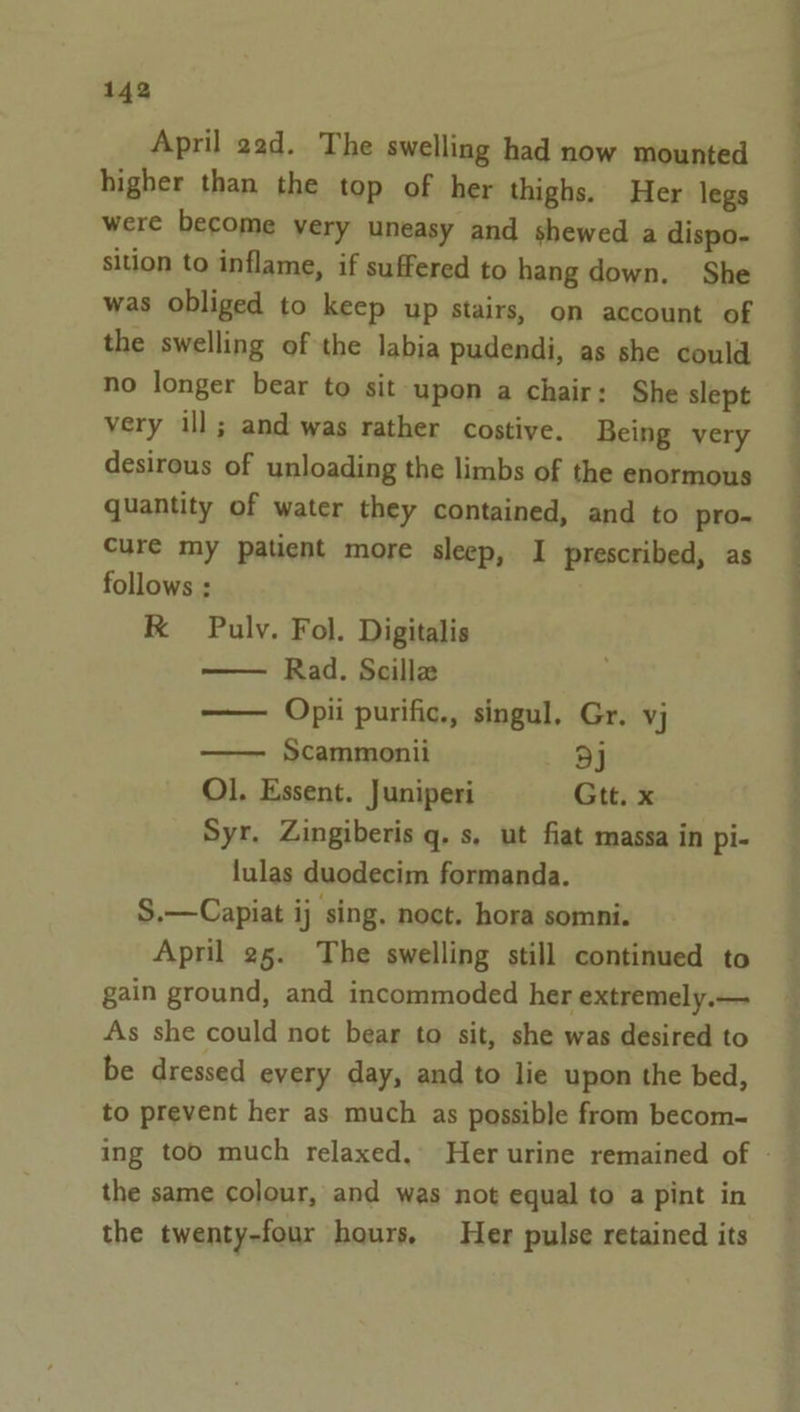 April 22d. The swelling had now mounted higher than the top of her thighs. Her legs were become very uneasy and shewed a dispo- sition to inflame, if suffered to hang down, She was obliged to keep up stairs, on account of the swelling of the labia pudendi, as she could no longer bear to sit upon a chair: She slept very ill; and was rather costive. Being very desirous of unloading the limbs of the enormous quantity of water they contained, and to pro- cure my patient more sleep, I prescribed, as follows : RK Pulv. Fol. Digitalis Rad. Scille —— Opii purific., singul, Gr. vj —— Scammonii oj Ol. Essent. Juniperi Gtt. x Syr. Zingiberis q. s, ut fiat massa in pi- lulas duodecim formanda. S.—Capiat ij sing. noct. hora somni. April 25. The swelling still continued to gain ground, and incommoded her extremely.— As she could not bear to sit, she was desired to be dressed every day, and to lie upon the bed, to prevent her as much as possible from becom- — ee ee eS ee the same colour, and was not equal to a pint in the twenty-four hours. Her pulse retained its