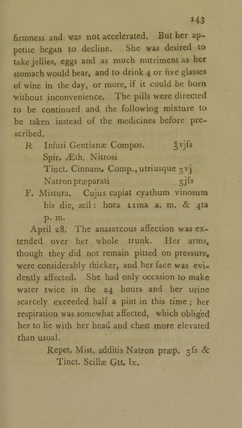 firmness and was not accelerated. But her ap- petite began to decline. She was desired. to take jellies, eggs and as much nutriment as her stomach would bear, and to drink 4 or five glasses of wine in the day, or more, if it could be born without inconvenience, The pills were directed to be continued and the following mixture to be taken instead of the medicines before pre- scribed, RK Infusi Gentianz Compos. Z vifs Spir. Ath, Nitrosi Tinct. Cinnam, Comp., utriusque x vj Natron preparati gifs F. Mistura. Cujus capiat cyathum vinosum bis die, scil: hora 11ma a.m. &amp; 4ta p- m. April 28, The anasarcous affection was ex- tended over her whole trunk. Her arms, though they did not remain pitted on pressure, were considerably thicker, and her face was evi- dently affected. She had only occasion to make water twice in the 24 hours and her urine scarcely exceeded half a pint in this time; her respiration was somewhat affected, which obliged her to lie with her heaG and chest more elevated than usual. Repet, Mist, additis Natron prep. zfs &amp; Tinct. Scillz Gtt, Ix,