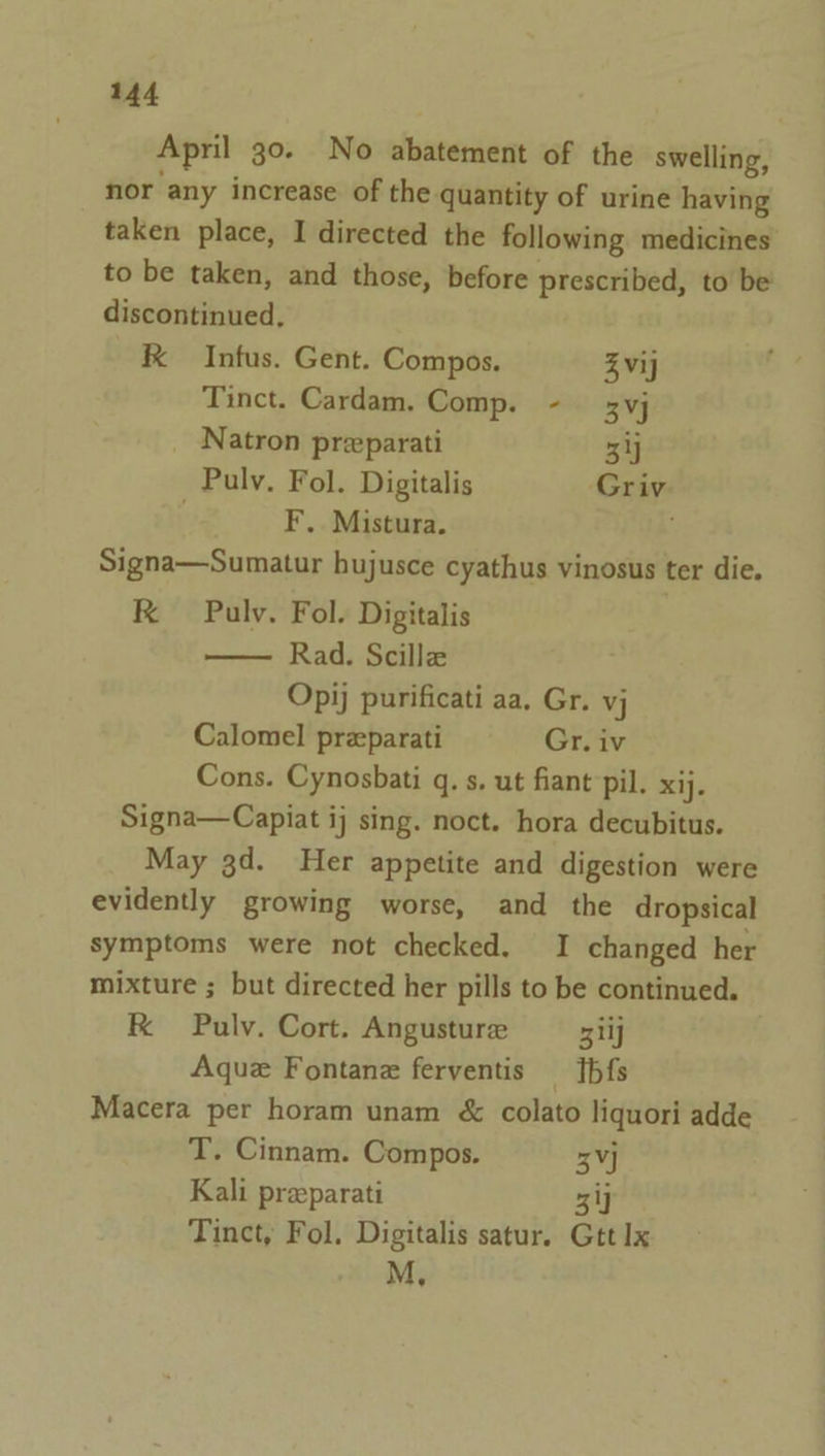 April 30. No abatement of the swelling, nor any increase of the quantity of urine having taken place, I directed the following medicines to be taken, and those, before prescribed, to be discontinued, kK Infus. Gent. Compos. Zvij Tinct. Cardam. Comp. - 3vj Natron preparati 3ij _ Pulv. Fol. Digitalis Griv F. Mistura. Signa—Sumatur hujusce cyathus vinosus ter die. RK Pulv. Fol. Digitalis Rad. Scille Opij purificati aa. Gr. vj Calomel przparati Gr. iv Cons. Cynosbati q. s. ut fiant pil. xij. Signa—Capiat ij sing. noct. hora decubitus. May gd. Her appetite and digestion were evidently growing worse, and the dropsical symptoms were not checked. I changed her mixture ; but directed her pills to be continued. K Pulv. Cort. Angusture Eat Aque Fontan ferventis —Tbfs Macera per horam unam &amp; colato liquori adde T. Cinnam. Compos. 3] Kali preparati 3 ij Tinct, Fol. Digitalis satur. Gtt Ix M,