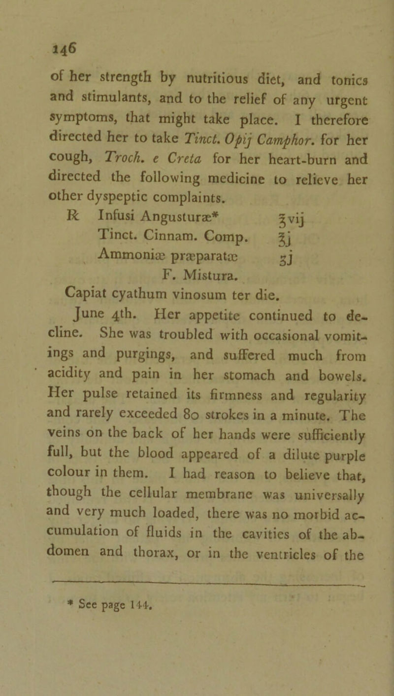 of her strength by nutritious diet, and tonics and stimulants, and to the relief of any urgent symptoms, that might take place. I therefore directed her to take Tinct. Opij Camphor. for her cough, Troch. e Creta for her heart-burn and directed the following medicine to relieve her other dyspeptic complaints. RK Infusi Angusture* Zvij Tinct. Cinnam. Comp. 3j _ Ammoniz preparate 3] F. Mistura. Capiat cyathum vinosum ter die, June 4th. Her appetite continued to de- cline. She was troubled with occasional vomit« ings and purgings, and suffered much from ' acidity and pain in her stomach and bowels. Her pulse retained its firmness and regularity and rarely exceeded 80 strokes in a minute, The veins on the back of her hands were sufficiently full, but the blood appeared of a dilute purple colour in them. I had reason to believe that, though the cellular membrane was universally and very much loaded, there was no morbid ac- cumulation of fluids in the cavities of the ab» domen and thorax, or in the ventricles of the Ean * See page 144, .