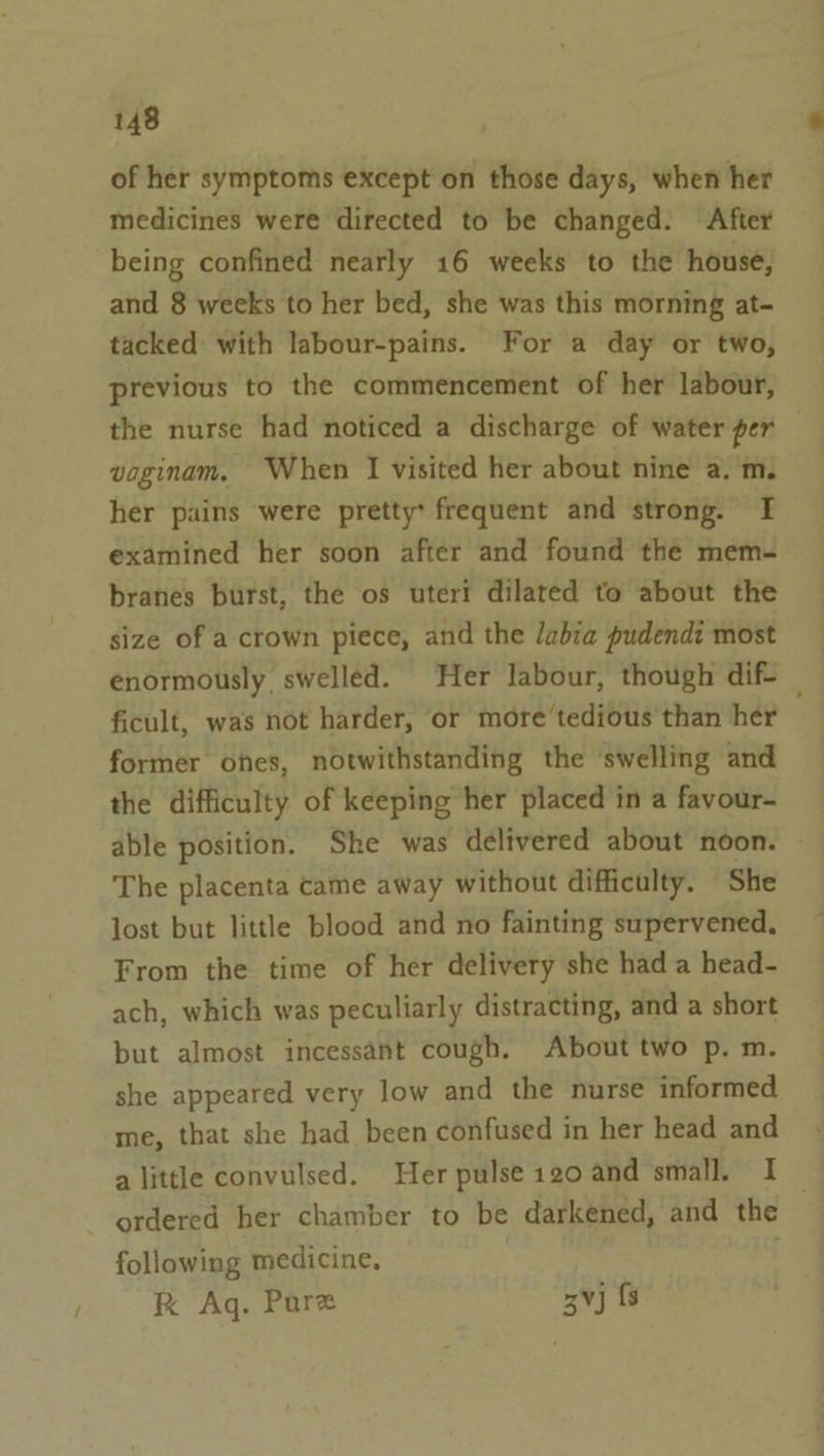of her symptoms except on those days, when her medicines were directed to be changed. After being confined nearly 16 weeks to the house, and 8 weeks to her bed, she was this morning at- tacked with labour-pains. For a day or two, previous to the commencement of her labour, the nurse had noticed a discharge of water per vaginam. When I visited her about nine a. m. her pains were pretty: frequent and strong. I examined her soon after and found the mem- branes burst, the os uteri dilated to about the size of a-crown piece, and the labia pudendi most enormously swelled. Her labour, though dif _ ficult, was not harder, or more'tedious than her former ones, notwithstanding the ‘swelling and the difficulty of keeping her placed in a favour- able position. She was delivered about noon. The placenta came away without difficulty. She lost but little blood and no fainting supervened. From the time of her delivery she had a head- ach, which was peculiarly distracting, and a short but almost incessant cough. About two p. m. she appeared very low and the nurse informed me, that she had been confused in her head and a little convulsed. Her pulse 120 and small. I ordered her chamber to be darkened, and the following medicine, kK Aq. Pure 3¥j fs