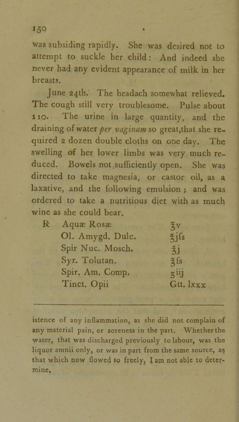 was subsiding rapidly. She was desired not to attempt to suckle her child: And indeed she never had any evident appearance of milk in her breasts. June 24th. The headach somewhat relieved. The cough still very troublesome. Pulse about 110. The urine in large quantity, and the draining of water per vaginam so great,that she re- quired 2 dozen double cloths on one day, The swelling of her lower limbs was very much re- duced. Bowels not sufficiently open. She was directed to take magnesia, or castor oil, as a laxative, and the following emulsion ; and was ordered to take a nutritious diet with as much wine as she could bear. K Aque Rose Zv Ol. Amygd. Dulc. Zjfs Spir Nuc. Mosch. 3j Syr. Tolutan. 3{s Spir, Am. Comp. 3 ily Tinct, Opii Gtt. Ixxx istence of any inflammation, as she did not complain of any material pain, or soreness in the part. Whetherthe water, that was discharged previously to labour, was the | liquor amnii only, or was in part from the same source, as that which now flowed so freely, Iam not able to deter- mine,