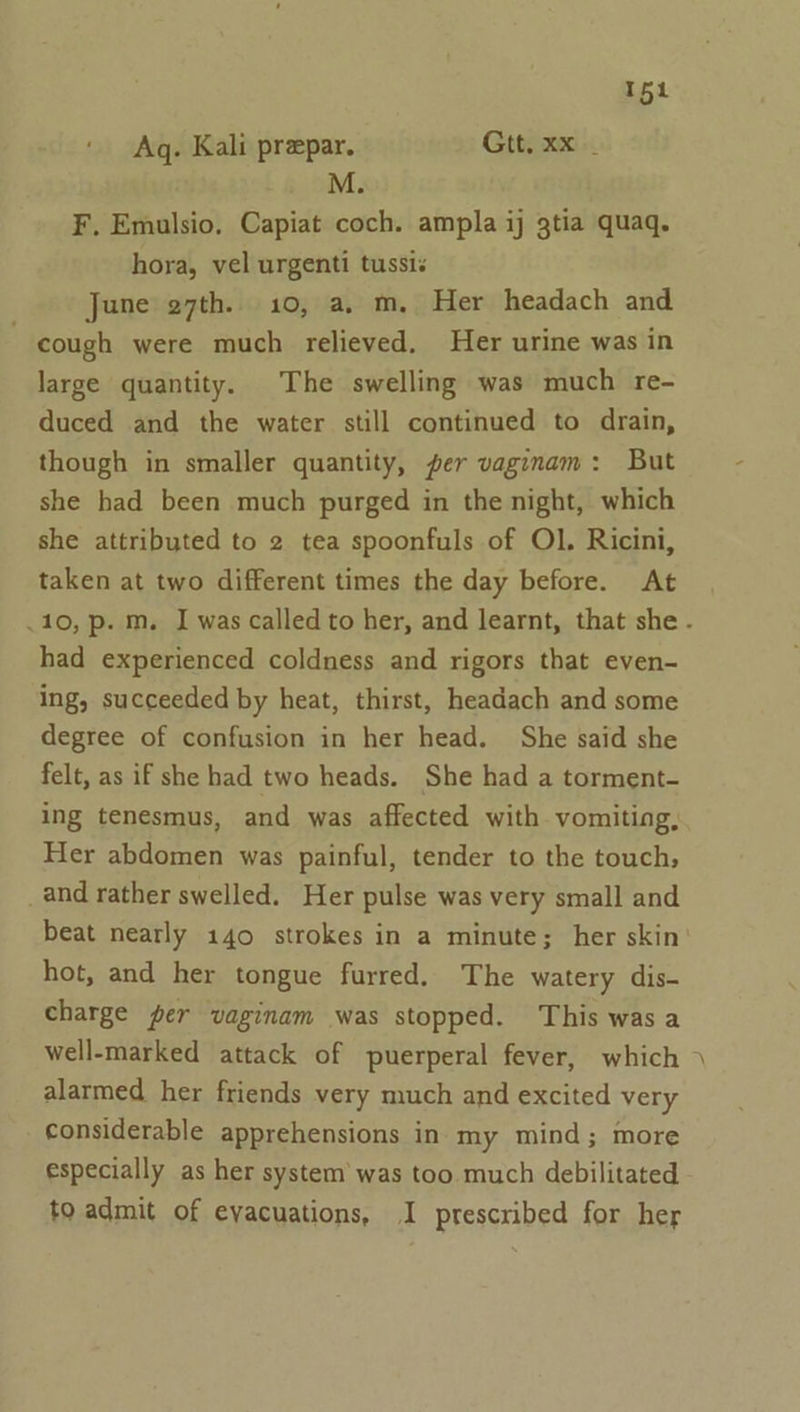 Aq. Kali preepar. Gtt, xx _ M F. Emulsio. Capiat coch. ampla ij 3tia quaq. hora, vel urgenti tussis June 27th. 10, a, m, Her headach and cough were much relieved, Her urine was in large quantity. The swelling was much re- duced and the water still continued to drain, though in smaller quantity, per vaginam: But she had been much purged in the night, which she attributed to 2 tea spoonfuls of Ol. Ricini, taken at two different times the day before. At had experienced coldness and rigors that even- ing, succeeded by heat, thirst, headach and some degree of confusion in her head. She said she felt, as if she had two heads. She had a torment- ing tenesmus, and was affected with. vomiting, Her abdomen was painful, tender to the touch; _and rather swelled. Her pulse was very small and beat nearly 140 strokes in a minute; her skin hot, and her tongue furred. The watery dis- charge per vaginam was stopped. This was a alarmed her friends very much and excited very considerable apprehensions in my mind; more especially as her system’ was too much debilitated to admit of evacuations, I prescribed for her -