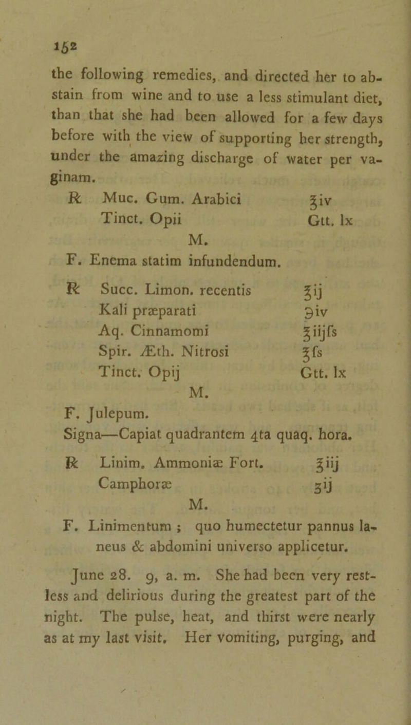 the following remedies, and directed her to ab- stain from wine and to use a less stimulant diet, than that she had been allowed for a few days before with the view of supporting her strength, under the amazing discharge of water per va- ginam. RK Muc, Gum. Arabici Ziv Tinct, Opii Git, Ix M. F. Enema statim infundendum. &amp; Succ. Limon. recentis Zij Kali preparati Div Aq. Cinnamomi ziijfs Spir. 4th. Nitrosi 3 fs Tinct. Opij Gtt. Ix M. F, Julepum. Signa—Capiat quadrantem 4ta quaq. hora. kK Linim, Ammonize Fort. Ziij Camphorz 5 M. F. Linimentum; quo humectetur pannus la- neus &amp; abdomini universo applicetur. June 28. 9, a.m. She had been very rest- less and delirious during the greatest part of the night. The pulse, heat, and thirst were nearly as at my last visit, Her vomiting, purging, and