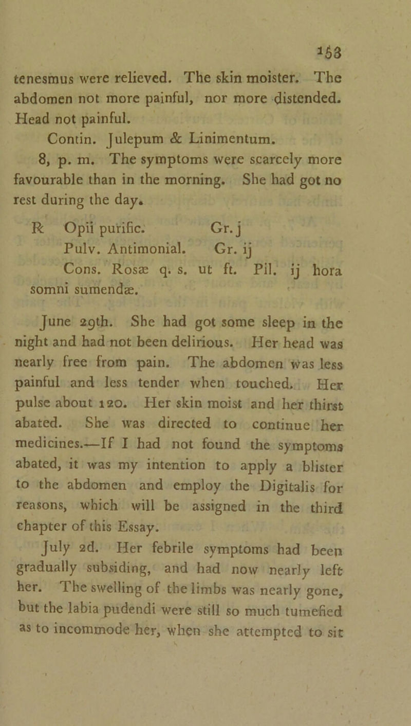 158 tenesmus were relieved. The skin moister. The abdomen not more painful, nor more :distended. Head not painful. Contin. Julepum &amp; Linimentum. 8, p.m. The symptoms were scarcely more favourable than in the morning. She had got no rest during the day. RK Opii purific. Gr. j Pulv. Antimonial. Gr. ij Cons. Rose q.s, ut ft. Pil. ij hora somni sumende. June 29th. She had got some sleep in the - night and had-not been delirious.. Her head was nearly free from pain. The abdomen was less painful and Jess tender when touched, Her pulse about 120. Her skin moist and her thirs» abated. She was directed to continue’ her medicines.—If I had not found the symptoms abated, it was my intention to apply a blister to the abdomen and employ the: Digitalis. for reasons, which will be assigned in the third chapter of this Essay. July 2d. Her febrile symptoms had been gradually ‘subsiding, and had now’ nearly left her. ‘The swelling of the limbs was nearly gone, but the labia pudendi were still so much tumefied as to incommode her, when she attempted to sit