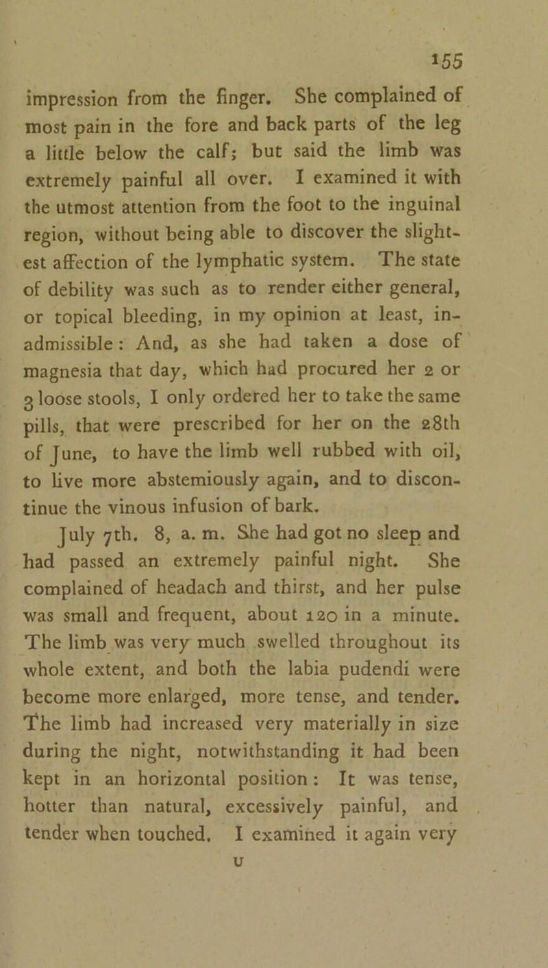 impression from the finger. She complained of most pain in the fore and back parts of the leg a little below the calf; but said the limb was extremely painful all over. I examined it with the utmost attention from the foot to the inguinal region, without being able to discover the slight- est affection of the lymphatic system. The state of debility was such as to render either general, or topical bleeding, in my opimon at least, in- admissible: And, as she had taken a dose of magnesia that day, which had procured her 2 or 3 loose stools, I only ordered her to take the same pills, that were prescribed for her on the 28th of June, to have the limb well rubbed with oil, to live more abstemiously again, and to discon- tinue the vinous infusion of bark. July 7th. 8, a.m. She had got no sleep and had passed an extremely painful night. She complained of headach and thirst, and her pulse was small and frequent, about 120 in a minute. The limb was very much swelled throughout its whole extent, and both the labia pudendi were become more enlarged, more tense, and tender. The limb had increased very materially in size - during the night, notwithstanding it had been kept in an horizontal position: It was tense, hotter than natural, excessively painful, and tender when touched, I examined it again very u