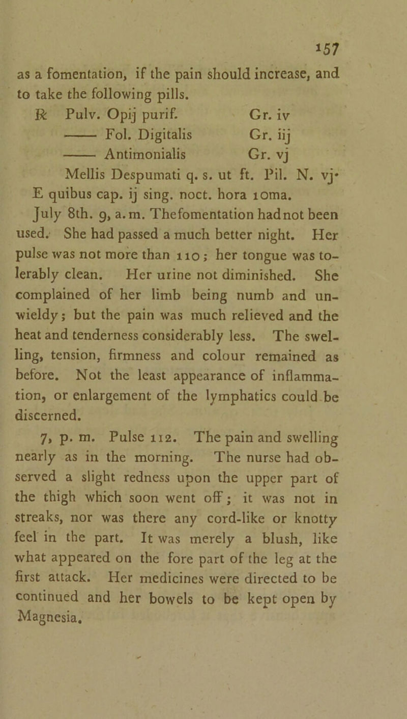 as a fomentation, if the pain should increase, and _ to take the following pills. R Pulv. Opi purif. Gr. iv Fol. Digitalis Gr. ii Antimonialis Gr. vj Mellis Despumati q.s. ut ft. Pil. N. vj- E quibus cap. ij sing. noct. hora 10ma. July 8th. 9, a.m. Thefomentation had not been used. She had passed a much better night. Her pulse was not more than 110; her tongue was to- lerably clean. Her urine not diminished. She complained of her limb being numb and un- wieldy ; but the pain was much relieved and the heat and tenderness considerably less. The swel- ling, tension, firmness and colour remained as before. Not the least appearance of inflamma- tion, or enlargement of the lymphatics could-be discerned. 7, p.m. Pulse ise. The pain and swelling nearly as in the morning. The nurse had ob- served a slight redness upon the upper part of the thigh which soon went off; it was not in streaks, nor was there any cord-like or knotty feel in the part. It was merely a blush, like what appeared on the fore part of the leg at the first attack. Her medicines were directed to be continued and her bowels to be kept open by Magnesia,