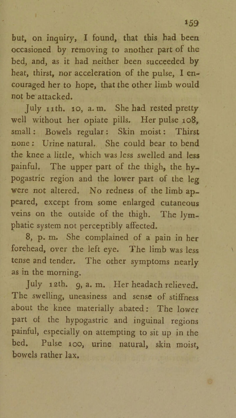 but, on inquiry, I found, that this had been occasioned by removing to another part of the bed, and, as it had neither been succeeded by heat, thirst, nor acceleration of the pulse, I en- couraged her to hope, that the other limb would not be attacked. July 11th. 10, a.m. She had rested pretty well without her opiate pills. Her pulse 108, small: Bowels regular: Skin moist: Thirst none: Urine natural. She could bear to bend the knee a little, which was less swelled and less painful, The upper part of the thigh, the hy. Pogastric region and the lower part of the leg were not altered. No redness of the limb ap- — peared, except from some enlarged cutaneous veins on the outside of the thigh. The lym- phatic system not perceptibly affected. _ 8, p.m. She complained of a pain in her forehead, over the left eye. The limb was less tense and tender. The other symptoms nearly as in the morning, July 12th. g,a.m. Her headach relieved. The swelling, uneasiness and sense of stiffness about the knee materially abated: The lower part of the hypogastric and inguinal regions painful, especially on attempting to sit up in the bed. Pulse 100, urine natural, skin moist, bowels rather lax,