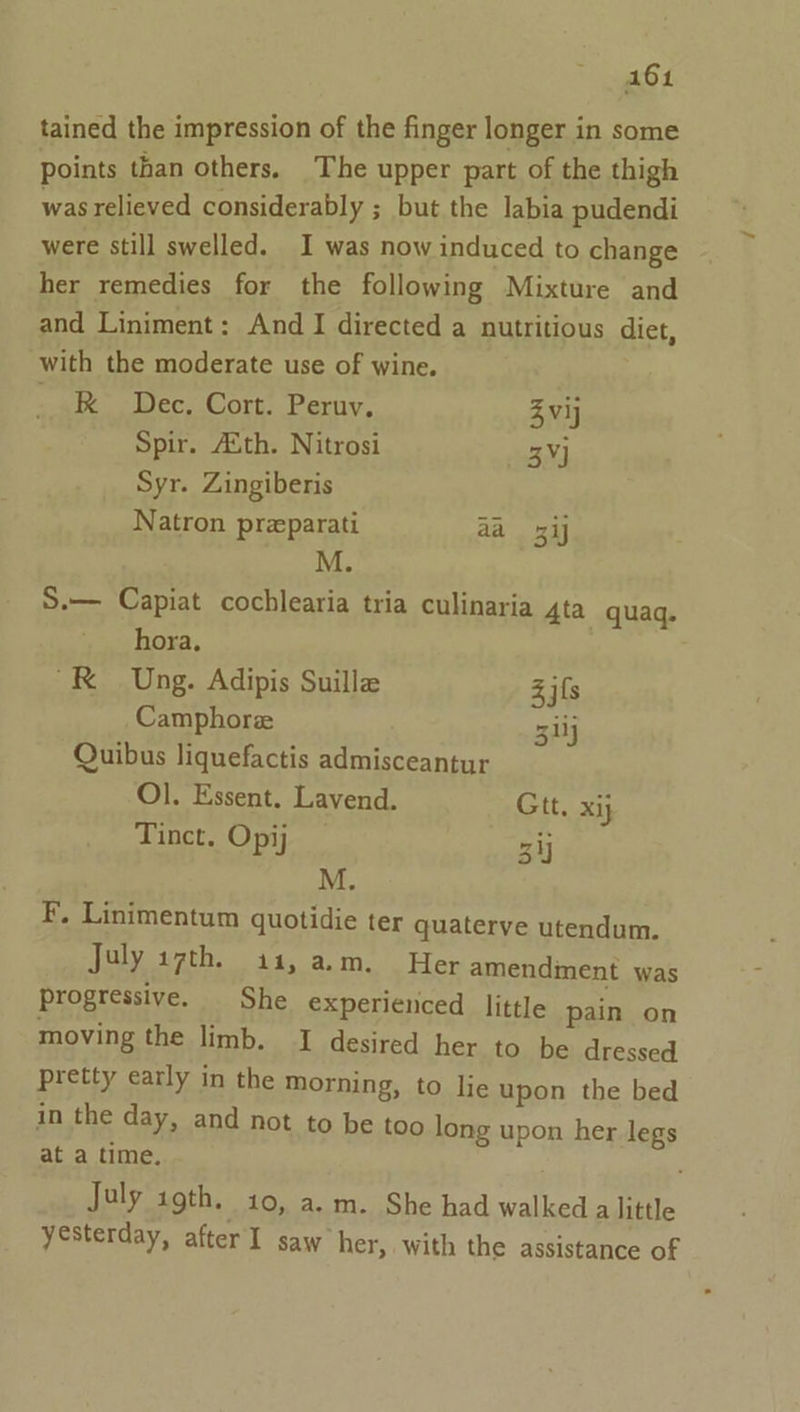 tained the impression of the finger longer in some points than others. The upper part of the thigh was relieved considerably ; but the labia pudendi were still swelled. I was now induced to change her remedies for the following Mixture and and Liniment: And I directed a nutritious diet, with the moderate use of wine. _ R Dec. Cort. Peru. Zvij Spir. Aith. Nitrosi 3¥J Syr. Zingiberis Natron preparati aa 3 M. S.— Capiat cochlearia tria culinaria ta quaq. hora, “RK Ung. Adipis Suillz Z ifs Camphore 5 Quibus liquefactis admisceantur Ol. Essent. Lavend. Gtt. xij Tinct. Opij cay M. F. Linimentum quotidie ter quaterye utendum. July wth. 414, a.m. | Her amendment was progressive. She experienced little pain on moving the limb. I desired her to be dressed pretty early in the morning, to lie upon the bed in the day, and not to be too long upon her legs at a time. July agth, 40, a.m. She had walkeda little yesterday, after I saw her, with the assistance of