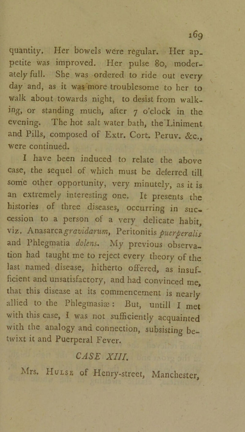 quantity. Her bowels were regular. Her ap. petite was improved. Her pulse 80, moder- ately full. She was ordered to ride out every day and, as it wasimore troublesome to her to walk about towards night, to desist from walk- ing, or standing much, after 7 o’clock in the evening. The hot salt water bath, the Liniment and Pills, composed of Extr. Cort. Peruv. &amp;c., were continuéd. I have been induced to relate the above case, the sequel of which must be deferred till some other opportunity, very minutely, as it is an extremely interesting one. It presents the histories of three diseases, occurring in suce cession to a person of a very delicate habit, viz, Anasarca gravidarum, Peritonitis puerperalis and Phlegmatia dolens. My previous observa- tion had taught me to reject every theory of the last named disease, hitherto offered, as insuf. ficient and unsatisfactory, and had convinced me, that this disease at its commencement js nearly allied to the Phlegmasiz: But, untill I met with this case, I was not sufficiently acquainted with the analogy and connection, subsisting be- twixt it and Puerperal Fever. CASE XIII, Mrs, Huise of Henry-street, Manchester,