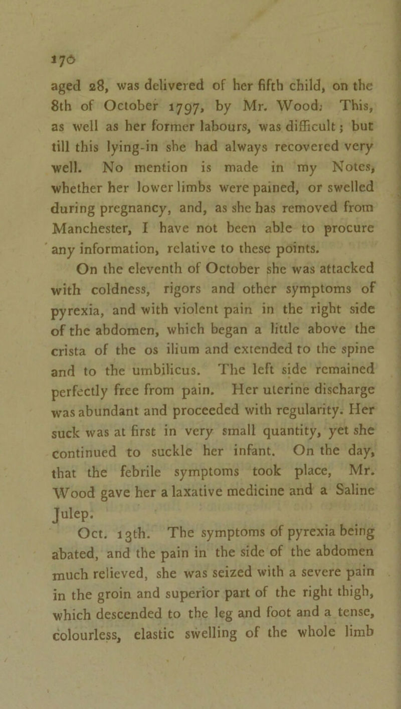 176 aged 28, was delivered of her fifth child, on the 8th of October 1797, by Mr. Wood; This, as well as her former labours, was difficult ; but till this lying-in she had always recovered very well. No mention is made in my Notes; whether her Jower limbs were pained, or swelled during pregnancy, and, as she has removed from Manchester, I have not been able to procure ‘any information, relative to these points. On the eleventh of October she was attacked with coldness, rigors and other symptoms of pyrexia, and with violent pain in the right side of the abdomen, which began a little above the crista of the os ilium and extended to the spine and to the umbilicus. The left side remained perfectly free from pain. Her uterine discharge was abundant and proceeded with regularity. Her suck was at first in very small quantity, yet she continued to suckle her infant. On the day, that the febrile symptoms took place, Mr. Wood gave her a laxative medicine and a Saline Julep. , | Oct. 13th. The symptoms of pyrexia being abated, and the pain in the side of the abdomen much relieved, she was seized with a severe pain in the groin and superior part of the right thigh, which descended to the leg and foot and a tense, colourless, elastic swelling of the whole limb