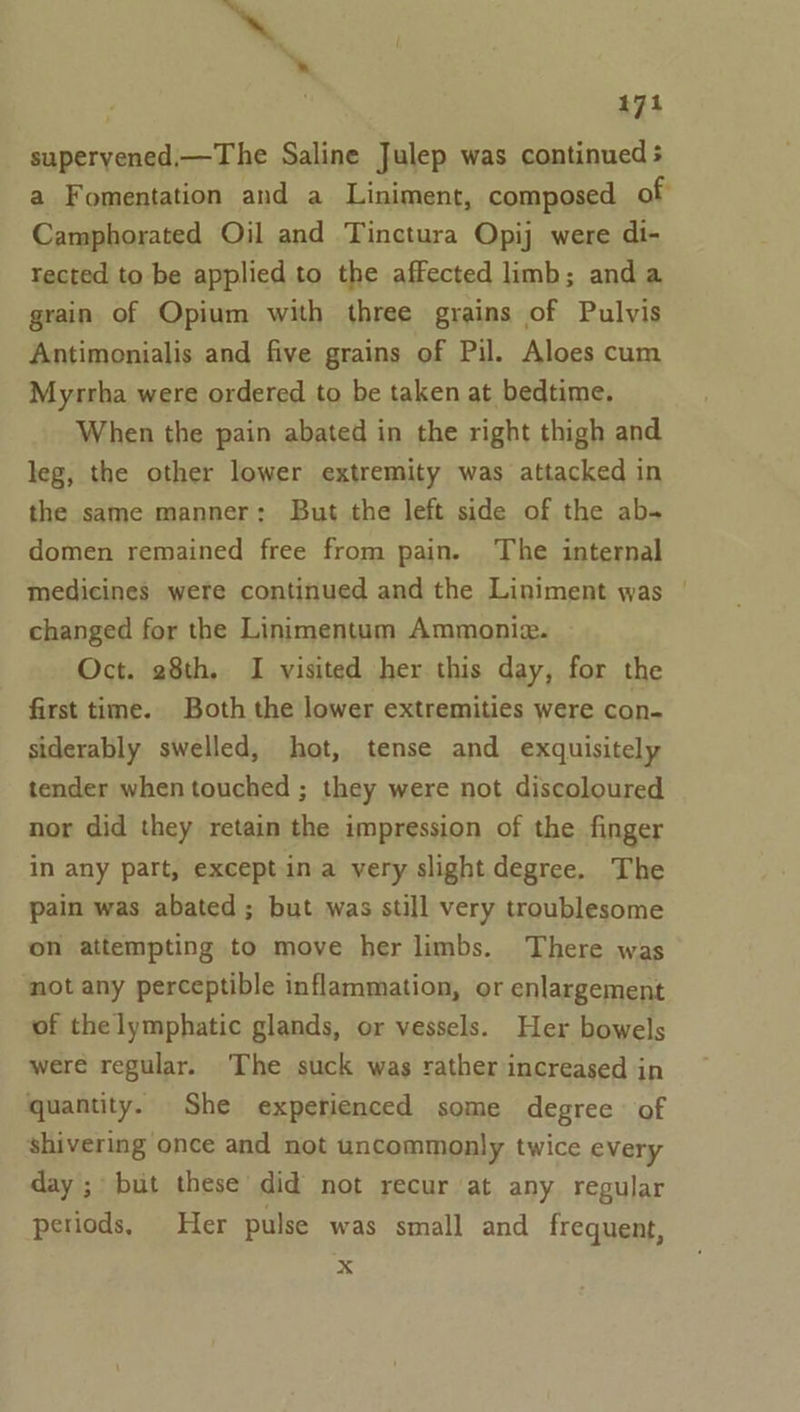 ~ ‘. . , 474 superyened,—The Saline Julep was continued ; a Fomentation and a Liniment, composed of Camphorated Oil and Tinctura Opij were di- rected to be applied to the affected limb; and a grain of Opium with three grains of Pulvis Antimonialis and five grains of Pil. Aloes cum Myrrha were ordered to be taken at bedtime. When the pain abated in the right thigh and leg, the other lower extremity was attacked in the same manner: But the left side of the ab- domen remained free from pain. The internal medicines were continued and the Liniment was | changed for the Linimentum Ammonie. » Oct. 28th, I visited her this day, for the first time. Both the lower extremities were con- siderably swelled, hot, tense and exquisitely tender when touched ; they were not discoloured nor did they retain the impression of the finger in any part, exceptina very slight degree. The pain was abated; but was still very troublesome on attempting to move her limbs. There was not any perceptible inflammation, or enlargement of the lymphatic glands, or vessels. Her bowels were regular. The suck was rather increased in quantity. She experienced some degree of shivering once and not uncommonly twice every day ; but these did not recur at any regular periods, Her pulse was small and frequent, xX