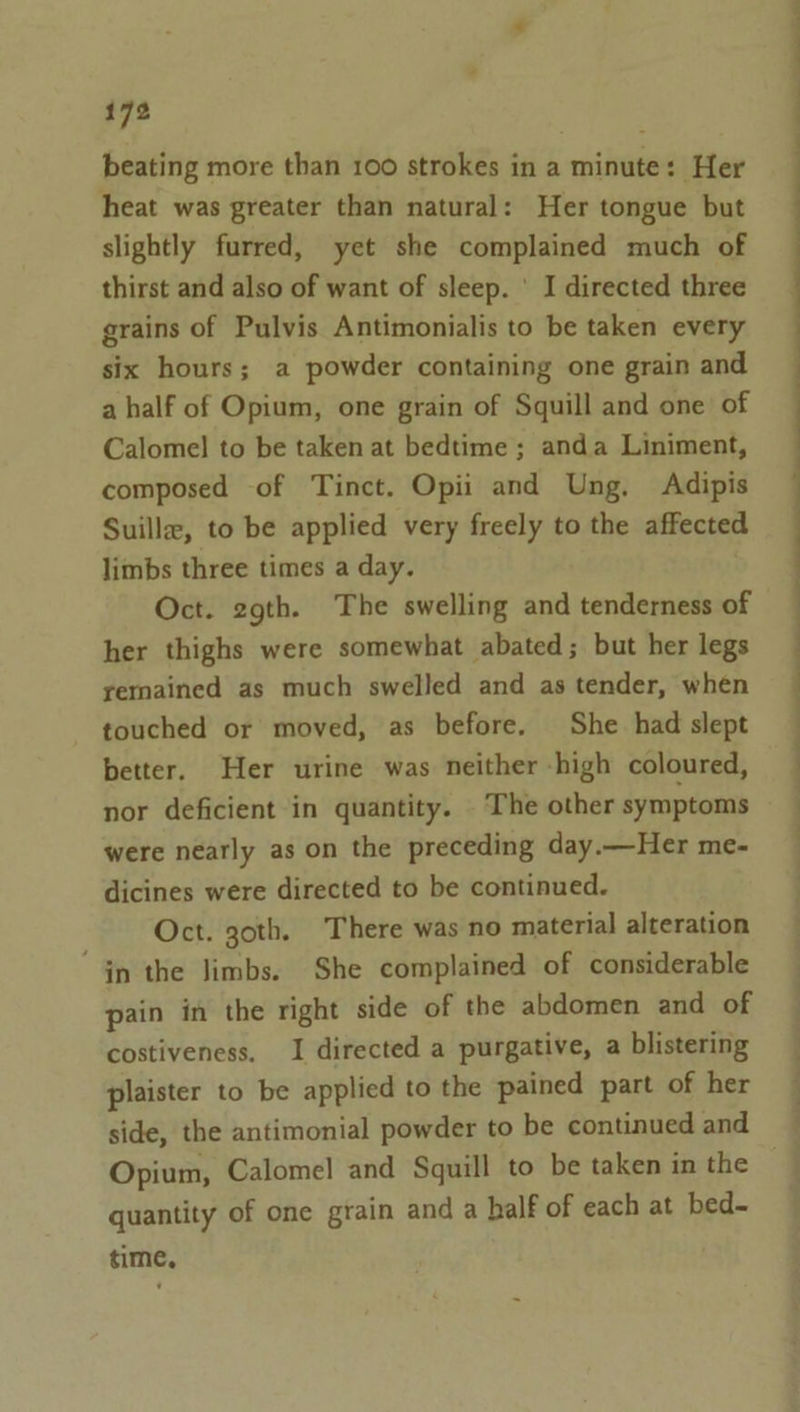 beating more than 100 strokes in a minute: Her heat was greater than natural: Her tongue but slightly furred, yet she complained much of thirst and also of want of sleep. ' I directed three grains of Pulvis Antimonialis to be taken every six hours; a powder containing one grain and a half of Opium, one grain of Squill and one of Calome] to be taken at bedtime ; anda Liniment, composed of Tinct. Opii and Ung. Adipis Suille, to be applied very freely to the affected limbs three times a day. Oct. zgth. The swelling and tenderness of her thighs were somewhat abated; but her legs remained as much swelled and as tender, when touched or moved, as before. She had slept better. Her urine was neither -high coloured, nor deficient in quantity. The other symptoms were nearly as on the preceding day.—Her me- dicines were directed to be continued. Oct. goth. There was no material alteration ‘Gn the limbs. She complained of considerable pain in the right side of the abdomen and of costiveness. I directed a purgative, a blistering plaister to be applied to the pained part of her side, the antimonial powder to be continued and Opium, Calomel and Squill to be taken in the quantity of one grain and a half of each at bed- time, a i, Ste a es a