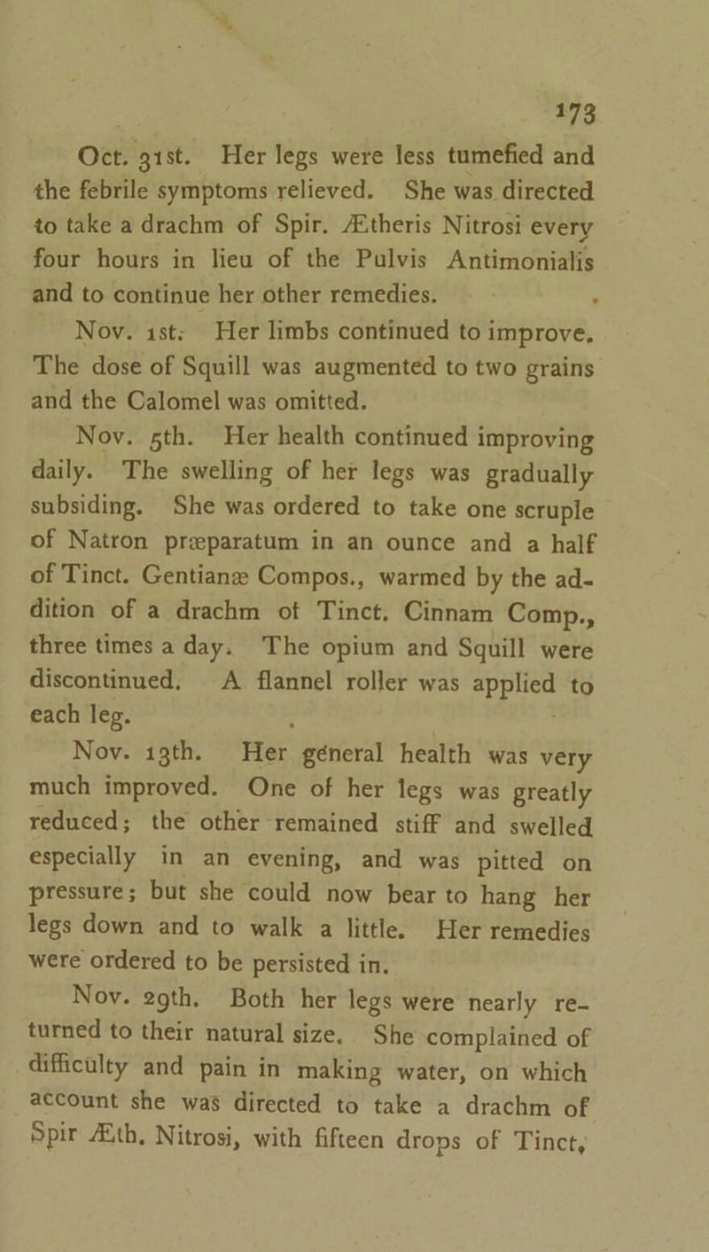 473 Oct. gist. Her legs were less tumefied and the febrile symptoms relieved. She was directed to take a drachm of Spir. A.theris Nitrosi every four hours in lieu of the Pulvis Antimonialis and to continue her other remedies. , Nov. ist: Her limbs continued to improve, The dose of Squill was augmented to two grains and the Calomel was omitted. Nov. 5th. Her health continued improving daily. The swelling of her legs was gradually subsiding. She was ordered to take one scruple of Natron preparatum in an ounce and a half of Tinct. Gentianze Compos., warmed by the ad- dition of a drachm of Tinct. Cinnam Comp., three times a day. The opium and Squill were discontinued, A flannel roller was applied to each leg. ‘ Nov. 13th. Her géneral health was very much improved. One of her legs was greatly reduced; the other remained stiff and swelled especially in an evening, and was pitted on pressure; but she could now bear to hang her legs down and to walk a little. Her remedies were ordered to be persisted in. Nov. 29th, Both her legs were nearly re- turned to their natural size. She complained of difficulty and pain in making water, on which account she was directed to take a drachm of Spir Auth, Nitrosi, with fifteen drops of Tinct,