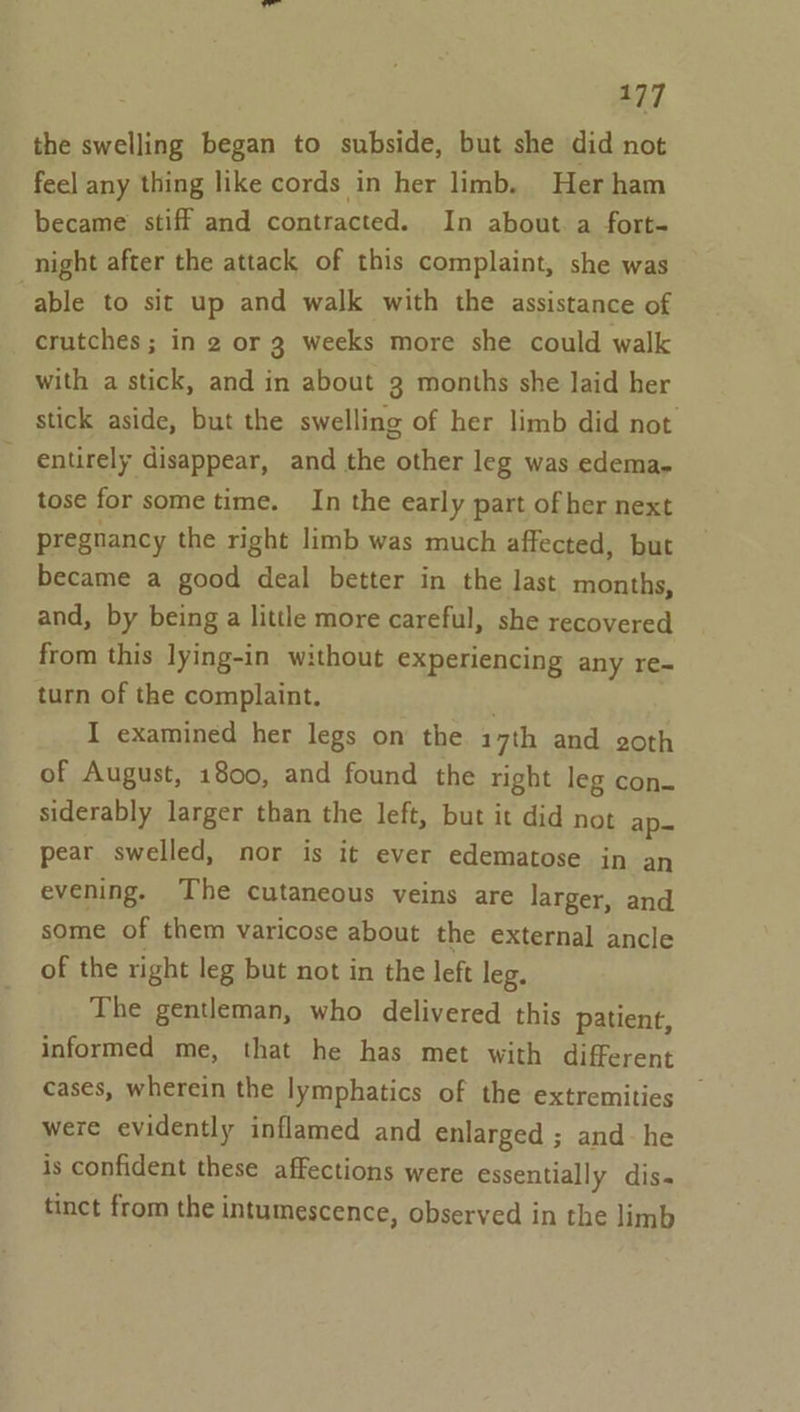 the swelling began to subside, but she did not feel any thing like cords in her limb. Her ham became stiff and contracted. In about. a fort- night after the attack of this complaint, she was able to sit up and walk with the assistance of crutches ; in 2 or 3 weeks more she could walk with a stick, and in about 3 months she laid her stick aside, but the swelling of her limb did not entirely disappear, and the other leg was edema. tose for some time. In the early part of her next pregnancy the right limb was much affected, but became a good deal better in the last months, and, by being a little more careful, she recovered from this lying-in without experiencing any re- turn of the complaint. I examined her legs on the 17th and goth of August, 1800, and found the right leg con- siderably larger than the left, but it did not ap= pear swelled, nor is it ever edematose in an evening. The cutaneous veins are larger, and some of them varicose about the external ancle of the right leg but not in the left leg. The gentleman, who delivered this patient, informed me, that he has met with different cases, wherein the lymphatics of the extremities were evidently inflamed and enlarged ; and- he is confident these affections were essentially dis. tinct from the intumescence, observed in the limb