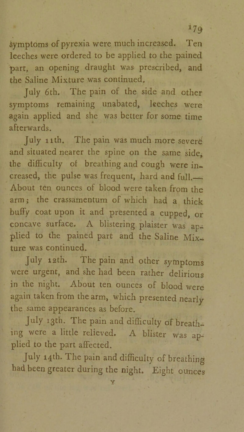 : 17g symptoms of pyrexia were much increased. Ten leeches were ordered to be applied to the pained ‘part, an opening draught was prescribed, and the Saline Mixture was continued, July 6th. The pain of the side and other symptoms remaining unabated, leeches were again applied and she was better for some time afterwards. July 11th, The pain was much more severé and situated nearer the spine on the same side, the difficulty of breathing and cough were in- creased, the pulse was frequent, hard and full.— . About ten ounces of blood were taken from the . arm; the crassamentum of which had a thick buffy coat upon it and presented a cupped, or concave surface. A blistering plaister was ap= plied to the pained part and the Saline Mix. ture was continued. July 12th. The pain and other symptoms were urgent, and she had been rather delirious in the night. About ten ounces of blood were again taken from the arm, which presented nearly the same appearances as before. July 13th. The pain and difficulty of breath ing were a little relieved. A blister was ap- plied to the part affected. July 14th. The pain and difficulty of breathing had been greater during the night. Eight ounces ¥