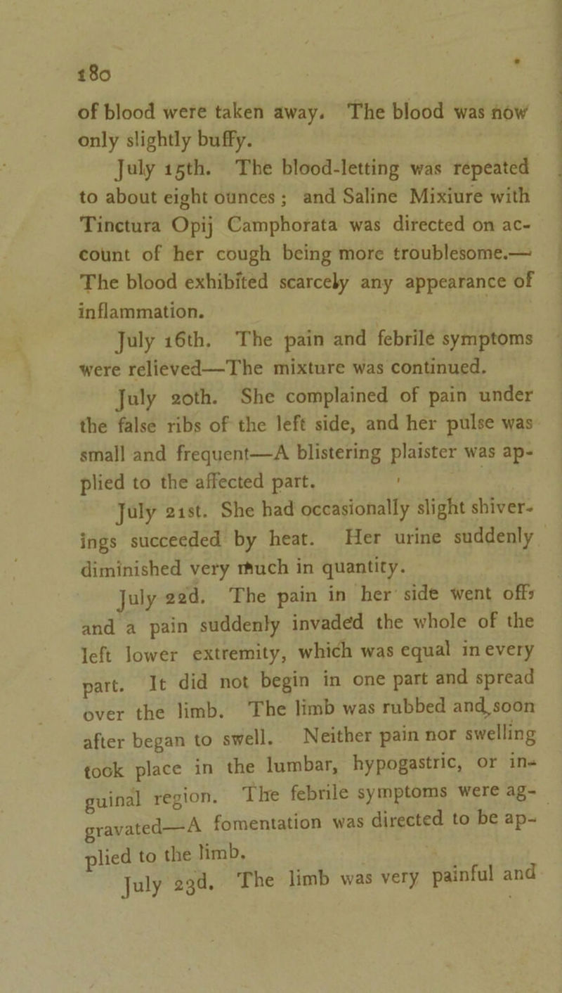 of blood were taken away. The blood was now only slightly buffy. July 15th. The blood-letting was repeated to about eight ounces; and Saline Mixiure with Tinctura Opij Camphorata was directed on ac- count of her cough being more troublesome.— The blood exhibited scarcely any appearance of inflammation. July 16th. The pain and febrile symptoms were relieved—The mixture was continued. July goth. She complained of pain under the false ribs of the left side, and her pulse was small and frequent—A blistering plaister was ap- plied to the affected part. | July 21st. She had occasionally slight shiver- ings succeeded by heat. Her urine suddenly diminished very much in quantity. July 22d. The pain in her’ side went offs and a pain suddenly invaded the whole of the left lower extremity, which was equal in every part. It did not begin in one part and spread over the limb. The limb was rubbed and,soon after began to swell. Neither pain nor swelling took place in the lumbar, hypogastric, or in- guinal region. The febrile symptoms were ag-_ gravated—A fomentation was directed to be ap- plied to the limb, Ls July 23d, The limb was very painful a
