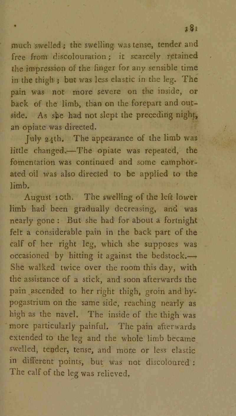 ' 48: much ‘swelled; the swelling was tense, tender and free from discolouration; it scarcély retained the impression of the finger for any sensible time in the thigh’; but was less elastic in the leg. The ain was’ not more sévere on the inside, or back of the limb, than on the forepart and out- side. As she had not slept the preceding se an opiate was directed. July e4th. The appearance of the limb was little changed.—The opiate was repeated, the fomentation was continued and some camphor- ated oil was also directed to be ape to the limb. _ August 10th. The swelling of the left lower limb had: been gradually decreasing, ana was nearly gone: But she had’ for about a fortnight felt a considerable pain in the back part of the calf of her right leg, which she supposes was occasioned by hitting it against the bedstock.— She walked twice over the room this day, with — the assistance of a stick, and soon afterwards the pain ascended to her right thigh, groin and hy- pogastrium on the same side, reaching nearly as high as the navel. The inside of the thigh was “more particularly painful. The pain afterwards extended to the leg and the whole limb became swelled, tender, tense, and more or less elastic in different points, but was not discoloured : The calf of the leg was relieved.