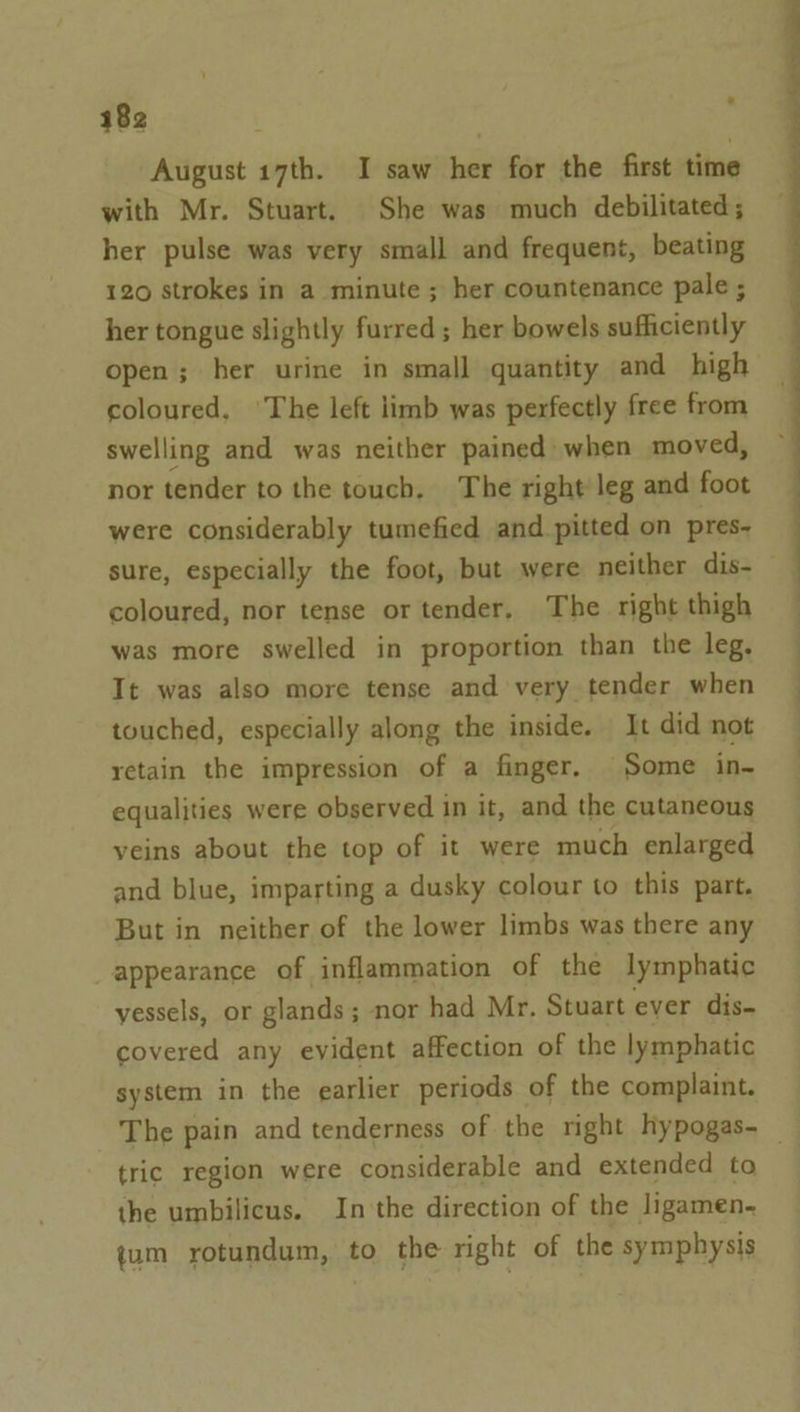 August 17th. I saw her for the first time with Mr. Stuart. She was much debilitated; her pulse was very small and frequent, beating 120 strokes in a minute ; her countenance pale ; her tongue slightly furred ; her bowels sufficiently open; her urine in small quantity and high coloured, ‘The left limb was perfectly free from swelling and was neither pained when moved, nor tender to the touch, The right leg and foot were considerably tumefied and pitted on pres- sure, especially the foot, but were neither dis- coloured, nor tense or tender, The right thigh was more swelled in proportion than the leg, It was also more tense and very tender when touched, especially along the inside. It did not retain the impression of a finger. Some in- equalities were observed in it, and the cutaneous veins about the top of it were much enlarged and blue, imparting a dusky colour to this part. But in neither of the lower limbs was there any appearance of inflammation of the lymphatic vessels, or glands ; ; nor had Mr. Stuart ever dis- covered any evident affection of the lymphatic system in the earlier periods of the complaint. The pain and tenderness of the right hypogas- _ tric region were considerable and extended to the umbilicus. In the direction of the ligamen- jum rotundum, to the right of the symphysis