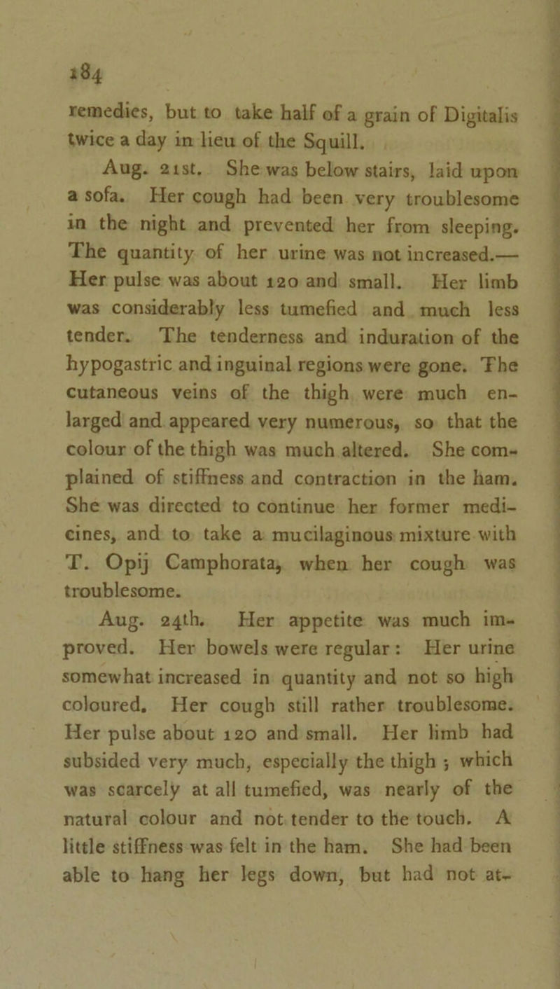 remedies, but to take half of a grain of Digitalis twice a day in lieu of the Squill. Aug. 21st, She-was below stairs, laid upon a sofa. Her cough had been. very troublesome in the night and prevented her from sleeping. The quantity of her urine was not increased.— Her pulse was about 120 and small. Her limb was considerably less tumefied and. much less tender. The tenderness and induration of the hypogastric and inguinal regions were gone. Fhe Cutaneous veins of the thigh were: much en- larged' and. appeared very numerous, so that the colour of the thigh was much altered. She com~ plained of stiffness and contraction in the ham. She was directed to continue her former medi- cines, and to take a mucilaginous mixture with T. Opij Camphorata, when her cough was troublesome. Aug. 24th, Her appetite was much im- proved. Her bowels were regular: Her urine somewhat increased in quantity and not so high coloured, Her cough still rather troublesome. Her pulse about 120 and small. Her limb had subsided very much, especially the thigh ; which was scarcely at all tumefied, was nearly of the natural colour and not.tender to the touch. A little stif—ness:was felt in the ham. She had been able to hang her legs down, but had not at.