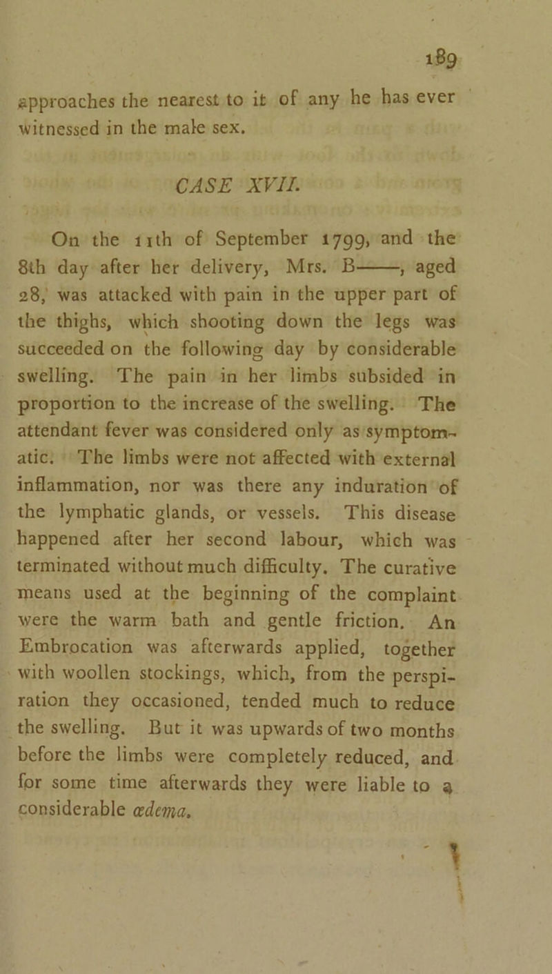 approaches the nearest to it of any he has ever | witnessed in the male sex, CASE XVII. On the 11th of September 1799, and the’ 8th day after her delivery, Mrs. B , aged 28, was attacked with pain in the upper part of the thighs, which shooting down the legs was succeeded on the following day by considerable - swelling. The pain in her limbs subsided in proportion to the increase of the swelling. The attendant fever was considered only as’ symptom- atic: The limbs were not affected with external inflammation, nor was there any induration’ of the lymphatic glands, or vessels. This disease happened after her second labour, which was - terminated without much difficulty, The curative _ means used at the beginning of the complaint were the warm bath and gentle friction, An Embrocation was afterwards applied, together with woollen stockings, which, from the perspi- ration they occasioned, tended much to reduce the swelling. But it was upwards of two months before the limbs were completely reduced, and. for some time afterwards they were liable to a considerable edema,