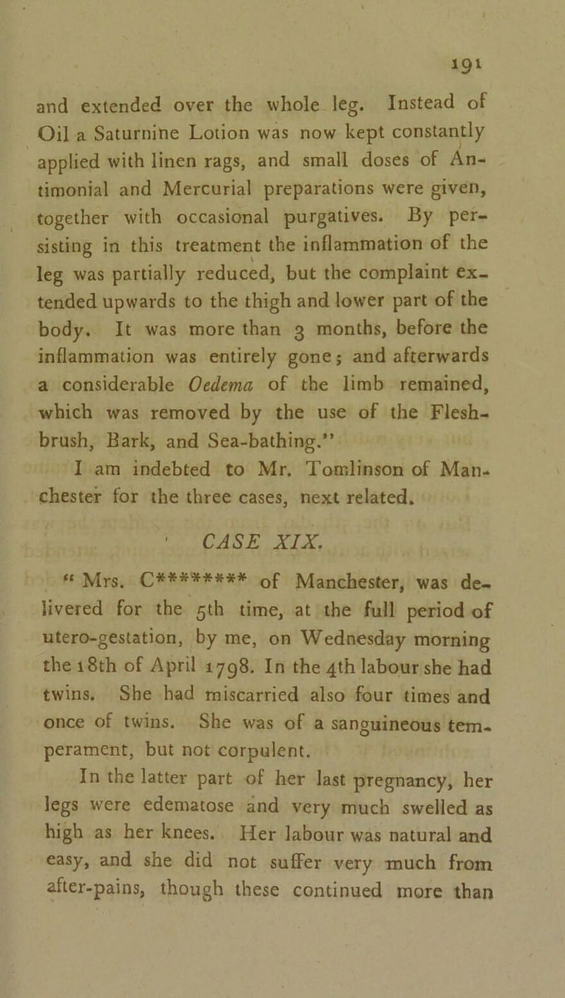 1g and extended over the whole leg. Instead of Oil a Saturnine Lotion was now kept constantly applied with linen rags, and small doses of An- timonial and Mercurial preparations were given, together with occasional purgatives. By per- sisting in this treatment the inflammation of the leg was partially reduced, but the complaint ex. tended upwards to the thigh and lower part of the body. It was more than 3 months, before the inflammation was entirely gone; and afterwards a considerable Oedema of the limb remained, which was removed by the use of the Flesh- brush, Bark, and Sea-bathing.’’ I am indebted to Mr. Tomlinson of Man- chester for the three cases, next related. CASE XIX. * Mrs, C#*#***** of Manchester, was de- livered for the 5th time, at the full period of utero-gestation, by me, on Wednesday morning the 18th of April 1798. In the 4th labour she had twins, She had miscarried also four times and once of twins. She was of a sanguineous tem. perament, but not corpulent. In the latter part of her last pregnancy, her legs were edematose and very much swelled as high as her knees. Her labour was natural and easy, and she did not suffer very much from after-pains, though these continued more than