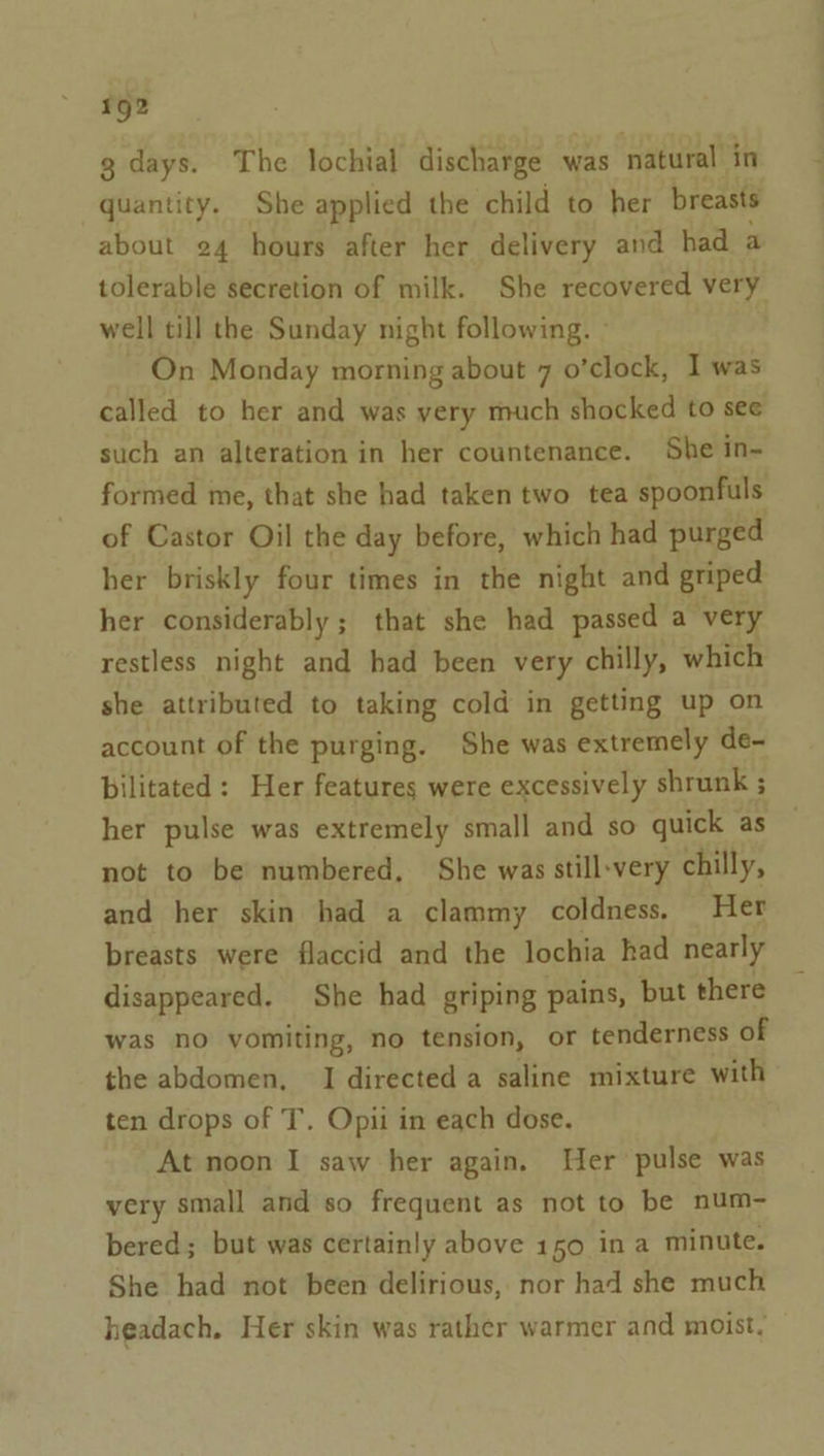 g days. The lochial discharge was natural in quantity. She applied the child to her breasts about 24 hours after her delivery and had a tolerable secretion of milk. She recovered very well till the Sunday night following. ° On Monday morning about 7 o’clock, I was called to her and was very much shocked to see such an alteration in her countenance. She in- formed me, that she had taken two tea spoonfuls of Castor Oil the day before, which had purged her briskly four times in the night and griped her considerably; that she had passed a “very restless night and had been very chilly, which she attributed to taking cold in getting up on account of the purging. She was extremely de- bilitated: Her features were excessively shrunk ; her pulse was extremely small and so quick as not to be numbered, She was still-very chilly, and her skin had a clammy coldness. Her breasts were flaccid and the lochia had nearly disappeared. She had griping pains, but there was no vomiting, no tension, or tenderness of the abdomen, I directed a saline mixture with ten drops of T. Opii in each dose. At noon I saw her again. Wer pulse was very small and so frequent as not to be num- bered; but was certainly above 150 in a minute. She had not been delirious, nor had she much headach. Her skin was rather warmer and moist.