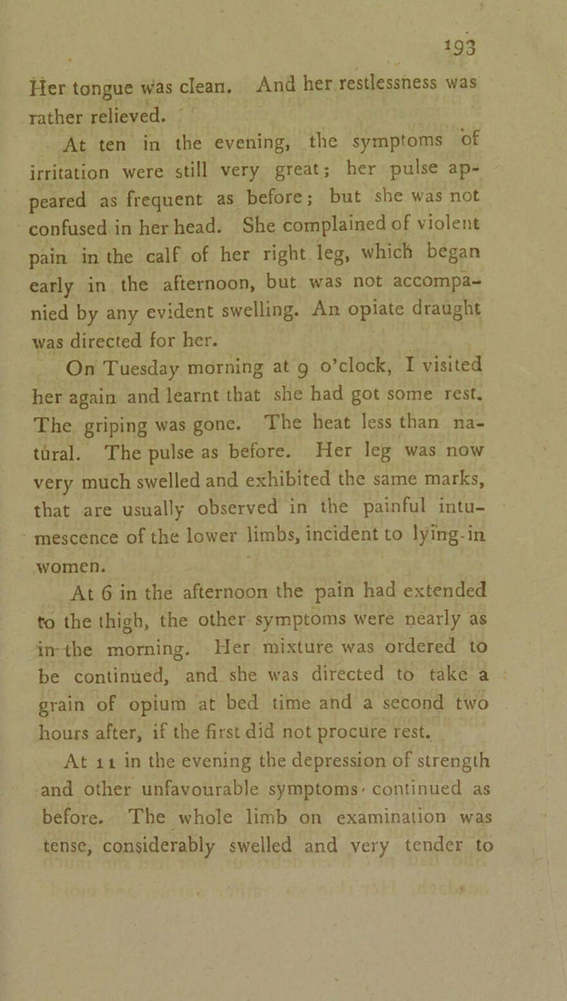 gags Her tongue was fo And her restlessness was rather relieved. _ At ten in the evening, the symptoms of irritation were still very great; her pulse ap- peared as frequent as before; but she was not confused in her head. She complained of violent pain in the calf of her right leg, which began early in the afternoon, but was not accompa~ nied by any evident swelling. An opiate draught was directed for her. On Tuesday morning at 9 o’clock, I visited her again and learnt that she had got some rest. The. griping was gone. The heat less than na- taral. The pulse as before. Her leg was now very much swelled and exhibited the same marks, that are usually observed in the painful intu- mescence of the lower limbs, incident to lying-in women. At 6 in the afternoon the pain had extended to the thigh, the other-symptoms were nearly as inthe morning. Her mixture was ordered to be continued, and she was directed to take a grain of opium at bed time and a second two hours after, if the first did not procure rest. At 11 in the evening the depression of strength and other unfavourable symptoms: continued as before. The whole limb on examination was tense, considerably swelled and very tender to