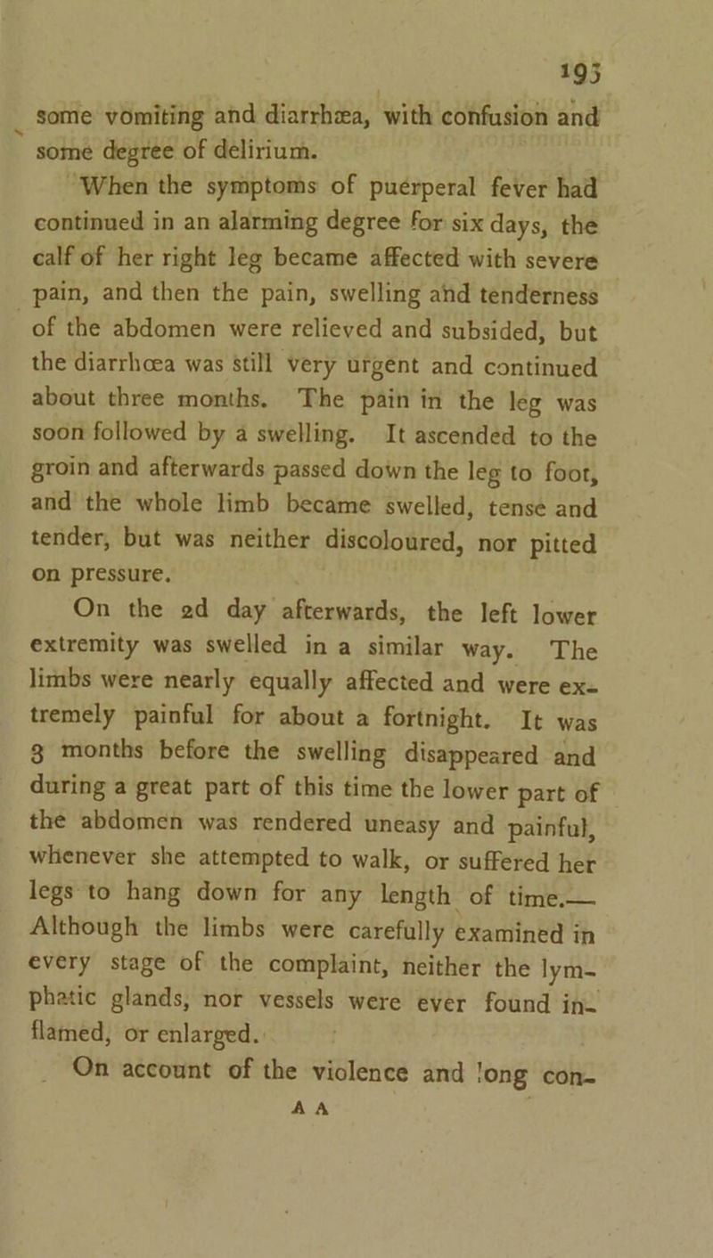 some vomiting and diarrhea, with confusion and y some degree of delirium. “When the symptoms of puerperal fever had continued in an alarming degree for six days, the calf of her right leg became affected with severe pain, and then the pain, swelling and tenderness of the abdomen were relieved and subsided, but the diarrhoea was still very urgent and continued about three months. The pain in the leg was soon followed by a swelling. It ascended to the groin and afterwards passed down the leg to foot, and the whole limb became swelled, tense and tender, but was neither discoloured, nor pitted on pressure. On the ad day afterwards, the left lower extremity was swelled in a similar way. The limbs were nearly equally affected and were ex- tremely painful for about a fortnight. It was 3 months before the swelling disappeared and during a great part of this time the lower part of the abdomen was rendered uneasy and painful, whenever she attempted to walk, or suffered her legs to hang down for any length of time.— Although the limbs were carefully examined in every stage of the complaint, neither the lym- phatic glands, nor vessels were ever found in. flamed, or enlarged. On account of the violence and long con- AA