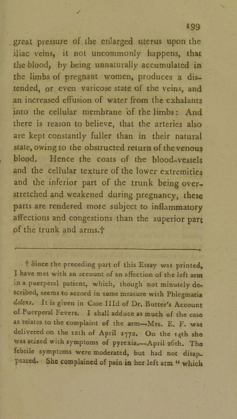 great pressure of the enlarged uterus upon the iliac veins, it not uncommonly happens, that the blood, by being unnaturally accumulated in the limbs of pregnant women, produces a dis- tended, or even varicose state of the veins, and an increased effusion of water from the exhalants into the cellular membrane of the limbs: And there is reason to believe, that the arteries also are kept constantly fuller than in their natural state, owing to the obstructed return of the venous blood. Hence the coats of the blood-vessels and the cellular texture of the lower extremities and the inferior part of the trunk being over- stretched and weakened during pregnancy, these parts are rendered more subject to inflammatory affections and congestions than the superior part of the trunk and arms.} t Since the preceding part of this Essay was printed, I have met with an account of an affection of the left arm ina puerperal patient, which, though not minutely de~ scribed, seems to accord in some measure with Phlegmatia dolens. It is given in Case I1Id of Dr. Butter’s Account of Puerperal Fevers; I shall adduce as much of the case as relates to the complaint of the arm—Mrs. E. F. was delivered on the asth of April 2772, On the 14th she was seized with symptoms of pyrexia.—April 26th. The febrile symptoms were moderated, but had not disap. peared. She complained of pain in her left arm “ which