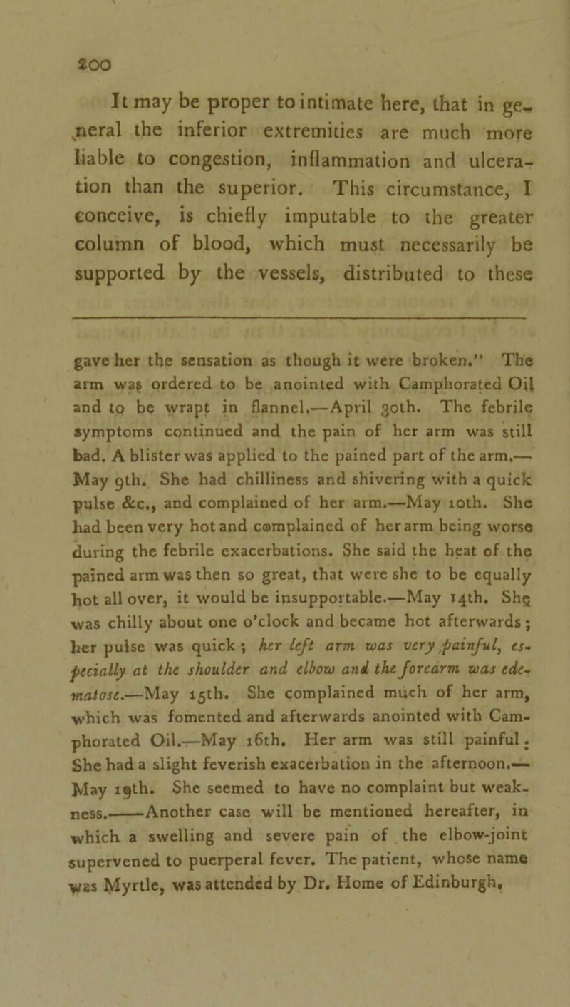 It may be proper to intimate here, that in ge- neral the inferior extremities are much ‘more liable to congestion, inflammation and ulcera- tion than the superior. This circumstance, I conceive, is chiefly imputable to the greater column of blood, which must necessarily be supported by the vessels, distributed to these gave her the sensation as though it were broken.” The arm was ordered to be anointed with Camphorated Oil and to be wrapt in flannel.—April goth. The febrile symptoms continued and the pain of her arm was still bad. A blister was applied to the pained part of the arm,— May oth. She had chilliness and shivering with a quick pulse &amp;c,, and complained of her arm.—May ioth. She had been very hot and complained of herarm being worse during the febrile exacerbations. She said the heat of the pained arm was then so great, that were she to be equally hot all over, it would be insupportable.-—May 14th, She was chilly about one o’clock and became hot afterwards ; her pulse was quick; her deft arm was very painful, ¢s- pecially at the shoulder and elbow and the forcarm was ede~ matose.—May 15th. She complained much of her arm, which was fomented and afterwards anointed with Cam- phorated Oil.—May 16th, Her arm was still painful , She hada slight feverish exacerbation in the afternoon. May 19th. She seemed to have no complaint but weak- ness.———Another case will be mentioned hereafter, in which a swelling and severe pain of the elbow-joint supervened to puerperal fever. The patient, whose name was Myrtle, was attended by Dr, Home of Edinburgh,