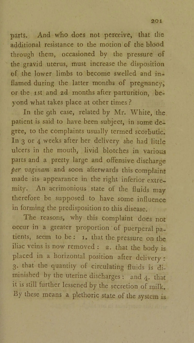 204 parts. And who does not perceive, that the additional resistance to the motion of the blood through them, occasioned by the pressure of ‘the gravid uterus, must increase the disposition of the lower limbs to become swelled and in- flamed during the latter months of pregnancy, or the 1st and 2d months after parturition, be- yond what takes place at other times ? In the gth case, related by Mr. White, the. patient is said to have been subject, in some de gree, to the complaints usually termed scorbutic. In 3 or 4 weeks after her delivery she had little ulcers in the mouth, livid blotches in various parts and a pretty large and offensive discharge per vaginam and soon afterwards this complaint made its appearance in the right inferior extre. mity. An acrimonious state of the fluids may therefore be supposed to have some influence in forming the predisposition to this disease. The reasons, why this complaint does not occur in a greater proportion ‘of puerperal pa- tients, seem to be: 1. that the pressure on the iliac veins is now removed: 2. that the body is placed in a horizontal position after delivery : g- that the quantity of circulating fluids is di- minished by the uterine discharges: and 4. that it is still further lessened by the secretion of milk. By these means a plethoric state of the system is