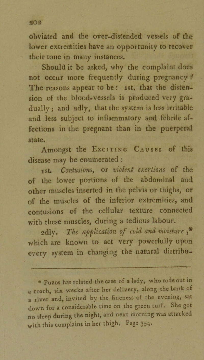 obviated and the over-distended vessels of the lower extremities have an opportunity to recover their tone in many instances. Should it be asked, why the complaint does not occur more frequently during pregnancy ? The reasons appear to be: 1st, that the disten- sion of the blood-vessels is produced very gra- dually ; and adly, that the system is less irritable and less subject to inflammatory and febrile af- fections in the pregnant than in the puerperal state. Amongst the Excrrine Causes of this disease may be enumerated : ast. Contusions, or violent exertions of the of the lower portions of the abdominal and other muscles inserted in the pelvis or thighs, or of the muscles of the inferior extremities, and contusions of the cellular texture connected with these muscles, during a tedious labour. adly. The application of cold and moisture ;* which are known to act very powerfully upon every system in changing the natural distribu- * Puzos has related the case of a lady, who rode out in a coach, six weeks after her delivery, along the bank of a river and, invited by the fineness of the evening, sat down for a considerable time on the green turf. She got no sleep during the night, and next morning was attacked with this complaint inher thigh. Page 354.