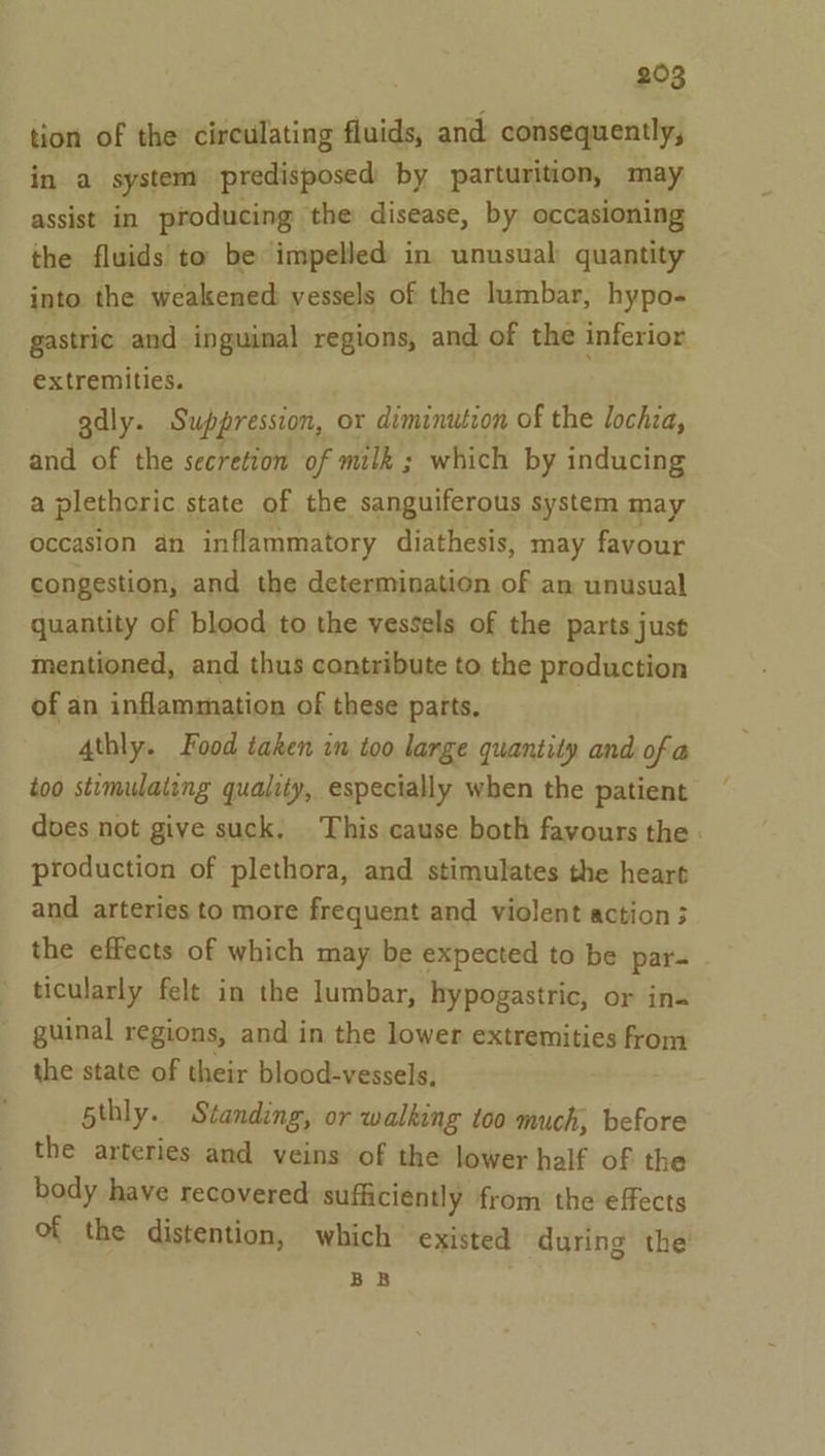 tion of the circulating fluids, and consequently, in a system predisposed by parturition, may assist in producing the disease, by occasioning the fluids’ to be impelled in unusual quantity into the weakened: vessels of the lumbar, hypo- gastric and inguinal regions, and of the inferior extremities. gdly. Suppression, or diminution of the lochia, and of the secretion of milk ; which by inducing a pletheric state of the sanguiferous system may occasion an inflammatory diathesis, may favour congestion, and the determination of an unusual quantity of blood to the vessels of the parts just mentioned, and thus contribute to the production of an inflammation of these parts. A4thly. Food taken in too large quantity and of a too stimulating quality, especially when the patient does not give suck. This cause both favours the . production of plethora, and stimulates the heart and arteries to more frequent and violent action; the effects of which may be expected to be par- ticularly felt in the lumbar, hypogastric, or in- guinal regions, and in the lower extremities from the state of their blood-vessels, 5thly. Standing, or walking too much, before the arteries and veins of the lower half of the body have recovered sufficiently from the effects of the distention, which existed during the BB