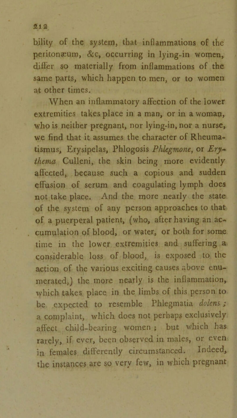 bility of the system, that-inflammations of the peritoneum, &amp;c, occurring in lying-in women, differ so materially from inflammations of the same parts, which happen to men, or to women at other times. When an ‘asain affection of the lower extremities takes place in a man, or in a woman, who is neither pregnant, nor lying-in, nor a nurse, we find that it assumes the character of Rheuma- tismus, Erysipelas, Phlogosis Phlegmone, or Ery= thema. Culleni, the skin being more evidently affected, because such a copious and sudden effusion of serum, and coagulating lymph does not.take place. And the more nearly. the state of the system of any person approaches to that, of a puerperal patient, (who, after having an ac~ . cumulation of blood, or water, or both for some, time in the lower, extremities and. suffering a considerable. loss. of blood, is exposed to the action, of the various exciting causes above enu- merated,) the more nearly is the inflammation, which takes. place in the limbs of this person to be, expected to resemble Phlegmatia dodens. ; a complaint, which does not perhaps exclusively. affect. child-bearing women; but which has rarely, if, ever, been observed in males, or even: in. females. differently circumstanced. Indeed, the instances are so very few, in which pregnant