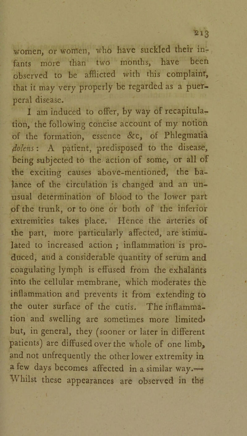 women, or women, who have suckled their in- fants more than two months, have been observed to be afflicted with this complaint, that it may very properly be eat as a puer= peral disease. I am induced to offer, by way of recapitula- tion, the following concise account of my notion of the formation, essence &amp;c, of Phlegmatia dolens: A patient, predisposed to the disease, being subjected to the action of some, or all of the exciting causes above-mentioned, the ba- Jance of the circulation is changed and an un- usual determination of blood to the lower part of the trunk, or to one or both of the inferior extremities takes place. Hence the arteries of the part, more particularly affected, are stimu- lated to increased action ; inflammation is pro- duced, and a considerable quantity of serum and coagulating lymph is effused from the exhalants into the cellular membrane, which moderates the inflammation and prevents it from extending to the outer surface of the cutis. The inflamma- tion and swelling are sometimes more limited» but, in general, they (sooner or later in different patients) are diffused over the whole of one limb, and not unfrequently the other lower extremity in afew days becomes affected in a similar way.— Whilst these appearances are observed in the