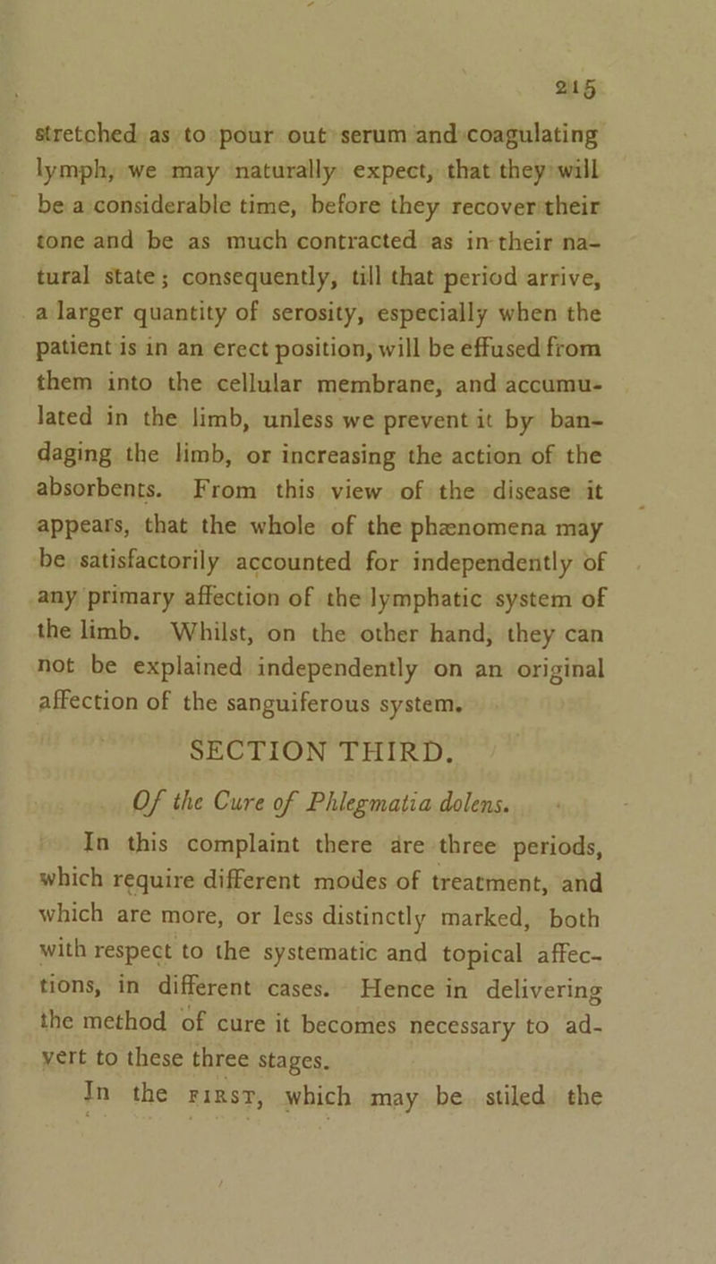 stretched as to pour out serum and»coagulating lymph, we may ‘naturally expect, that they: will be a considerable time, before they recover'their tone and be as much contracted as in their na- tural state; consequently, till that period arrive, a larger quantity of serosity, especially when the patient is in an erect position, will be effused from them into the cellular membrane, and accumu- lated in the limb, unless we prevent it by ban- daging the limb, or increasing the action of the absorbents. From this view of the disease it appears, that the whole of the phenomena may be. satisfactorily accounted for independently of any primary affection of the lymphatic system of the limb. Whilst, on the other hand, they can not be explained independently on an original affection of the sanguiferous system. SECTION THIRD. Of the Cure of Phiegmatia dolens. In this complaint there dre three periods, which require different modes of treatment, and which are more, or less distinctly marked, both with respect to the systematic and topical affec- tions, in different cases. Hence in delivering the method of cure it becomes necessary to ad- vert to these three stages. In the rirnsy, which may be. stiled the