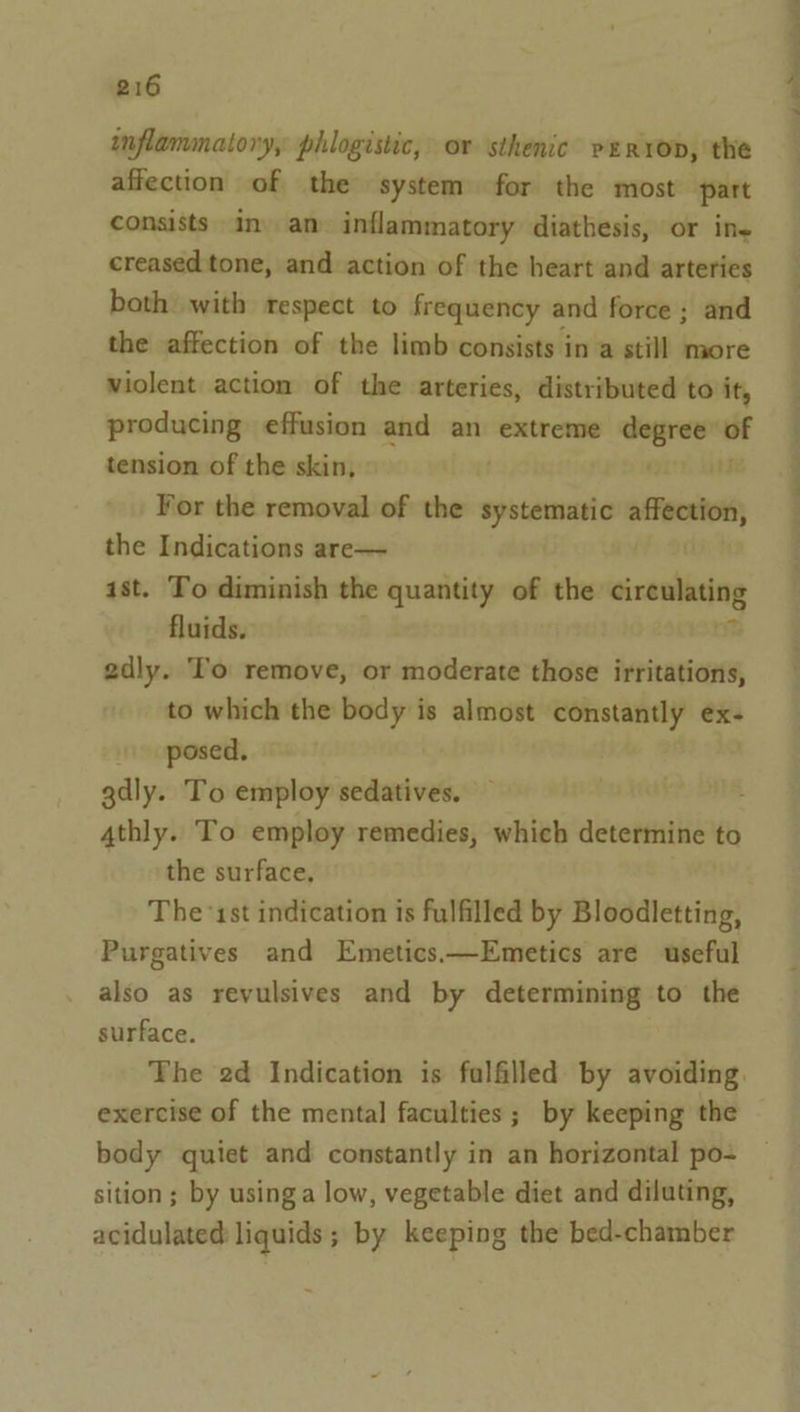 inflammatory, phlogistic, or sthenic verron, the affection of the system for the most part consists in) am inflammatory diathesis, or ine creased tone, and action of the heart and arteries both with respect to frequency and force ; and the affection of the limb consists in a still more violent action of the arteries, distributed to it, producing effusion and an extreme “— of tension of the skin, ( 3 For the removal of the systematic tiger the Indications are— ist. To diminish the quantity of the nr fluids. 2dly. To remove, or moderate those irritations, to which the body is almost constantly ex- posed, gdly. To employ sedatives, 4thly. To employ remedies, which determine to the surface, The ‘1st indication is fulfilled by Bloodletting, Purgatives and Emetics.—Emetics are useful also as revulsives and by determining to the surface. The 2d Indication is falfilled by avoiding. exercise of the mental faculties; by keeping the body quiet and constantly in an horizontal po- sition ; by usinga low, vegetable diet and diluting, acidulated liquids; by keeping the bed-chamber —w_ ee