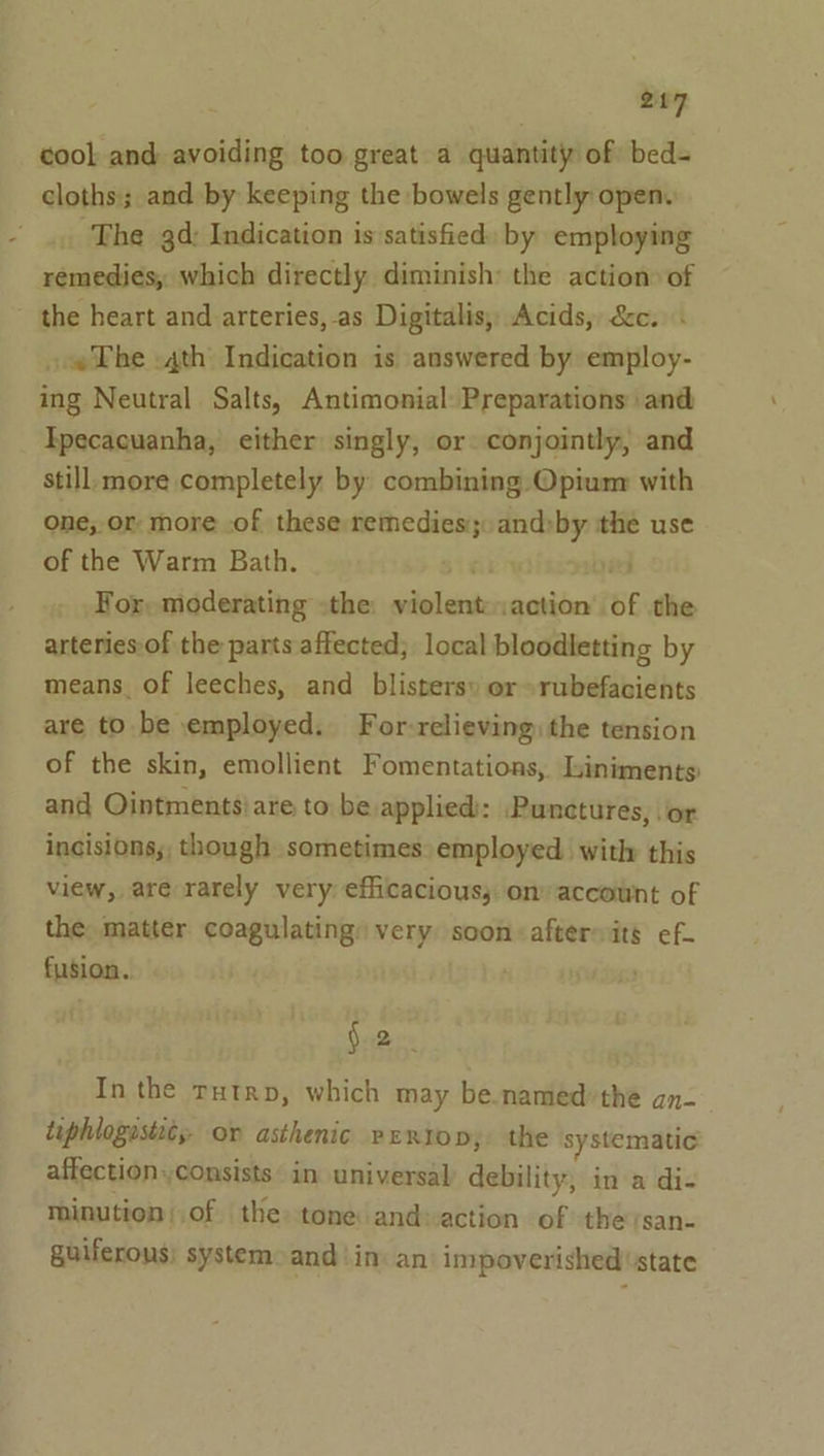 cool and avoiding too great a quantity of bed= cloths; and by keeping the bowels gently open. The 3d: Indication is satisfied: by employing remedies, which directly diminish: the action» of the heart and arteries, -as Digitalis, Acids, &amp;c. . «The .4th Indication is answered by employ- ing Neutral Salts, Antimonial: Preparations and Tpecacuanha, either singly, or conjointly, and still: more completely by combining Opium with one, or more -of these remedies: sieht ithe use of the Warm Bath. : ved For, moderating the: peta ‘action’ of the arteries:of the parts affected; local bloodletting by means of leeches, and blisters» or -rubefacients are to. be employed. For-relieving) the tension of the skin, emollient Fomentations, Liniments and Ointments}are to be applied: Puncetures, or incisions; though sometimes: employed with this view, are rarely very. efficacious; on accownt of the: matter coagulating: very soon: aftersits ef- fusion. 2. In the rutrp, which may be named: the an- tiphlogustics- or asthenic perio; the systematic affection,,consists in universal debility, in a di- minution of the tone and: action of theysan- guiferons: system: and ‘in: an’ impoverished state