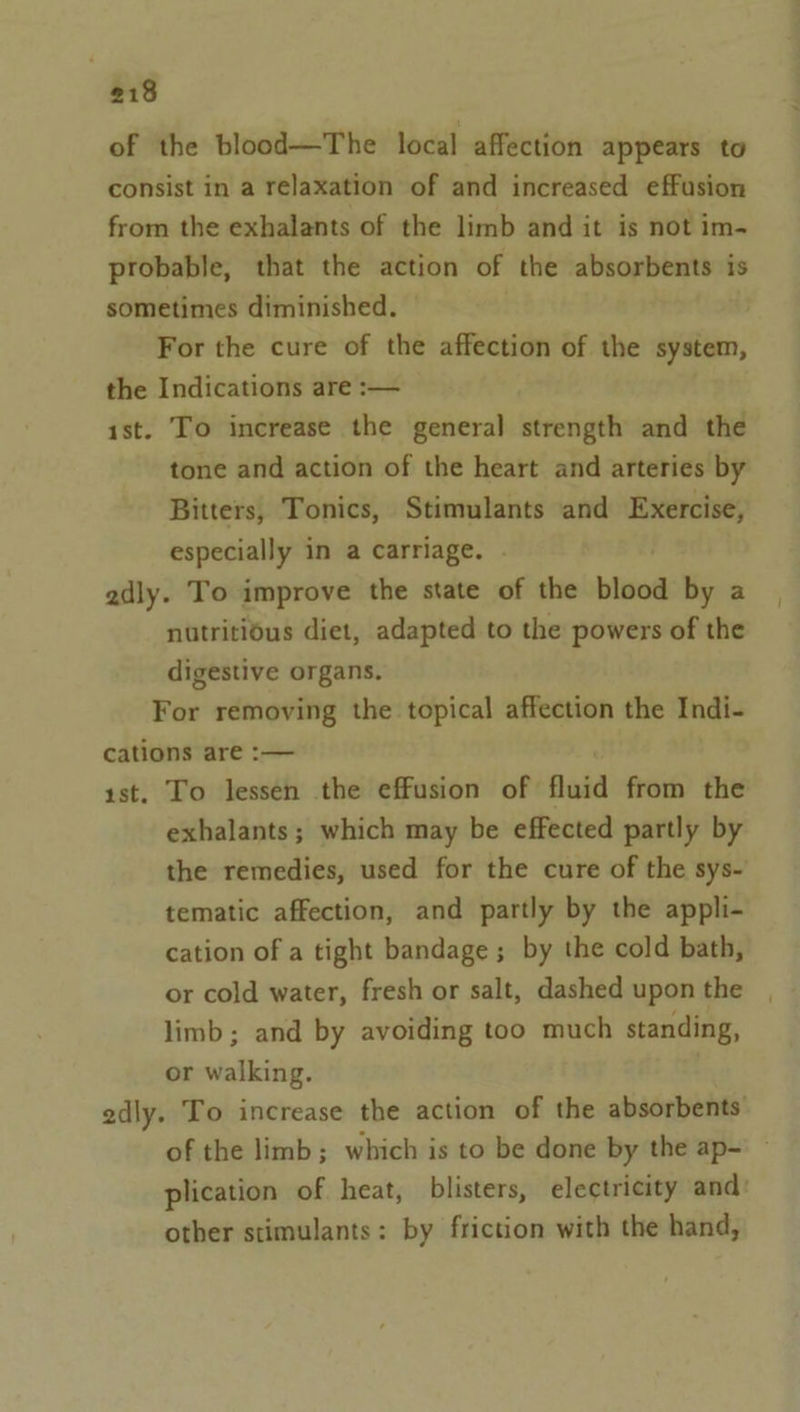 of the blood—The local affection appears to consist in a relaxation of and increased effusion from the exhalants of the limb and it is not im- probable, that the action of the absorbents is sometimes diminished. For the cure of the affection of the system, the Indications are :— ist. To increase the general strength and the tone and action of the heart and arteries by Bitters, Tonics, Stimulants and Exercise, especially in a carriage. adly. To improve the state of the bins by a nutritious diet, adapted to the powers of the digestive organs. For removing the topical affection the Indi- cations are :-— rst. To lessen the effusion of fluid from the exhalants; which may be effected partly by the remedies, used for the cure of the sys- tematic affection, and partly by the appli- cation of a tight bandage ; by the cold bath, or cold water, fresh or salt, dashed upon the limb; and by avoiding too much standing, or walking. | edly. To increase the action of the absorbents of the limb; which is to be done by the ap- plication of heat, blisters, electricity and: other stimulants: by friction with the hand,