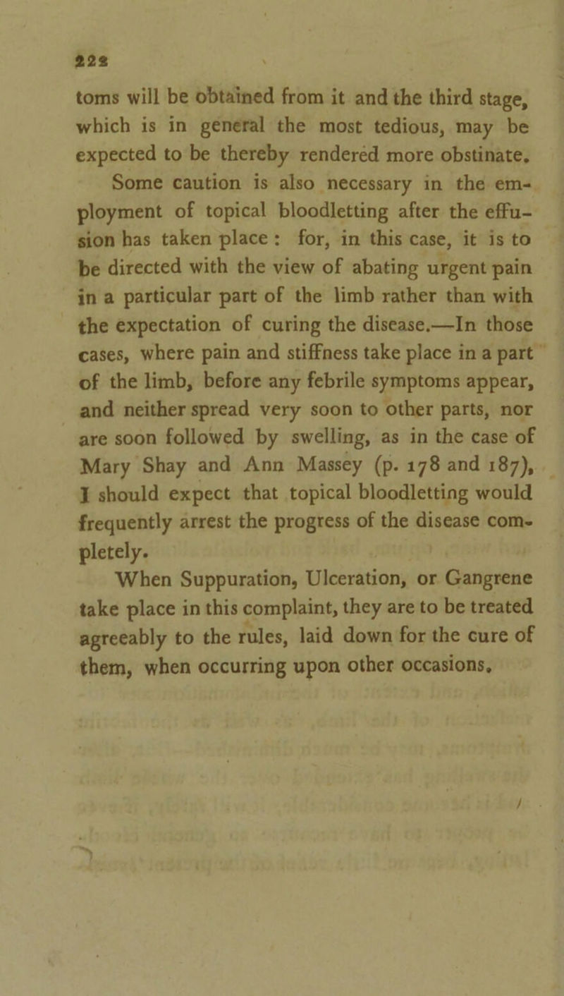 toms will be obtained from it and the third stage, which is in general the most tedious, may be expected to be thereby rendered more obstinate, Some caution is also necessary in the em- ployment of topical bloodletting after the effu- sion has taken place: for, in this case, it is to be directed with the view of abating urgent pain in a particular part of the limb rather than with - the expectation of curing the disease.—In those cases, where pain and stiffness take place in a part © of the limb, before any febrile symptoms appear, and neither spread very soon to other parts, nor are soon followed by swelling, as in the case of Mary Shay and Ann Massey (p. 178 and 187), — I should expect that topical bloodletting would frequently arrest the progress of the disease com- pletely. When Suppuration, Uleerition, or Gangrene take place in this complaint, they are to be treated agreeably to the rules, laid down for the cure of them, when occurring upon other occasions,