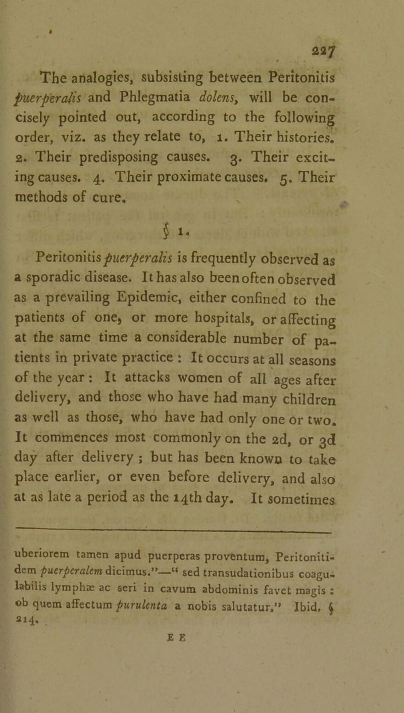 - The analogies, subsisting between Peritonitis puerperalis and Phlegmatia dolens, will be con- cisely pointed out, according to the following order, viz. as they relate to, 1. Their histories. 2. Their predisposing causes. g. Their excit~ ing causes. 4. Their proximate causes, 5. Their methods of cure. $1. - Peritonitis puerperalis is frequently observed as a sporadic disease. It has also beenoften observed as a prevailing Npidemic, either confined to the patients of one, or more hospitals, or affecting at the same time a considerable number of pa- tients in private practice: It occurs at all seasons of the year: It attacks women of all ages after delivery, and those who have had many children as well as those, who have had only one or two. It commences most commonly on the 2d, or 3d day after delivery ; but has been known to take _ place earlier, or even before delivery, and also at as late a period as the 14th day. It sometimes er uberiorem tamen apud puerperas proveéntum, Peritoniti- dem puerperalem dicimus.””—* sed transudationibus coagus labilis lymphz ac seri in cavum abdominis favet magis : ob quem affectum purulenta a nobis salutatur,’”” Ibid, § 214. | EE