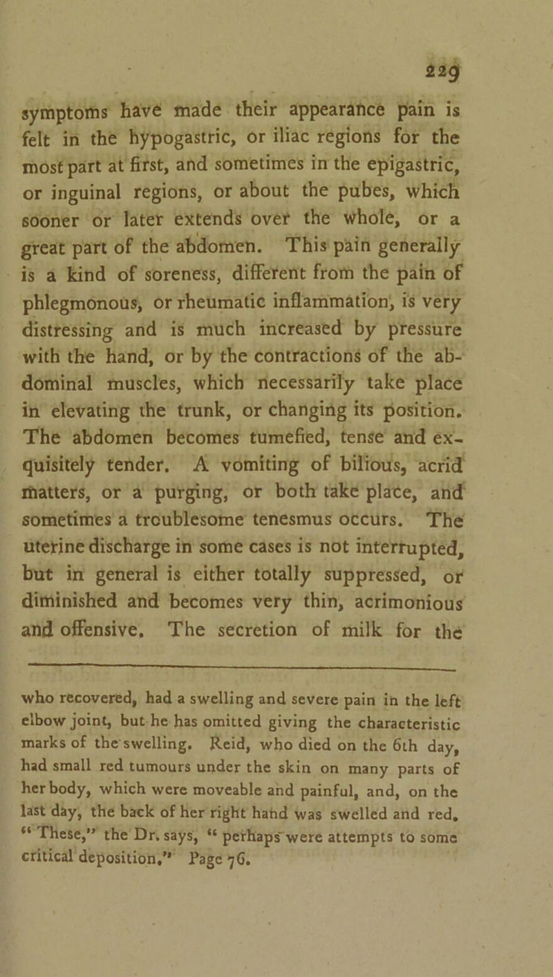 bag symptoms havé made their appearance pain is felt in the hypogastric, or iliac regions for the most part at first, and sometimes in the epigastric, or inguinal regions, or about the pubes, which sooner or later extends over the whole, or a great part of the abdomen. This pain generally is a kind of soreness, different from the pain of phlegmonous, or rheumatic inflammation, is very distressing and is much increased by pressure with the hand, or by the contractions of the ab- dominal muscles, which necessarily take place in elevating the trunk, or changing its position. The abdomen becomes tumefied, tense’ and ex- quisitely tender, A vomiting of bilious, acrid matters, or a purging, or both take plate, and sometimes a troublesome tenésmus occurs. The uterine discharge in some cases is not interrupted, but in general is either totally suppressed, or diminished and becomes very thin, acrimonious and offensive, The secretion of milk for the a; who recovered, had a swelling and severe pain in the left elbow joint, but-he has omitted giving the characteristic marks of the'swelling, Reid, who died on the 6th day, had small red tumours under the skin on many parts of her body, which were moveable and painful, and, on the last day, the back of her right hand was swelled and red, dy These,’” the Dr. says, ‘* perhaps were attempts to some critical deposition,” Page 76,