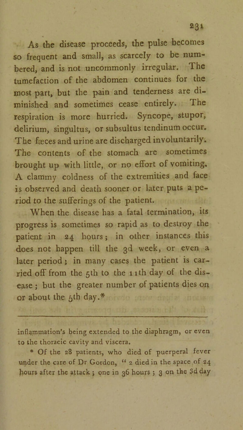 As the disease proceeds, the pulse becomes so frequent and small, as scarcely to be num- bered, and is not uncommonly irregular, The tumefaction of the abdomen continues for the most part, but the pain and tenderness are di- minished and sometimes cease entirely. The respiration is more hurried. Syncope, stupor, delirium, singultus, or subsultus tendinum occur. The feces and urine are discharged involuntarily. The contents of the stomach are sometimes brought up with little, or no effort of yomiting. A clammy coldness of the extremities and face: is observed and death sooner or later puts a pe- riod to the sufferings of the patient. When the disease has a fatal termination, its progress is sometimes so rapid as to destroy the patient in 24 hours; in other instances this does not happen till the 3d week, or even.a later period; in many cases the patient is car- ried off from the 5th to the 11th day of the dis- ease; but the greater number of patients dies on or about the 5th day.* inflammation’s being extended to the diaphragm, or even to the thoracic cavity and viscera. * Of the 28 patients, who died of puerperal fever under the care of Dr Gordon, ‘ 2 diedin the space of 24 hours after the attack ; one in 96 hours ; 3 on the 3d day