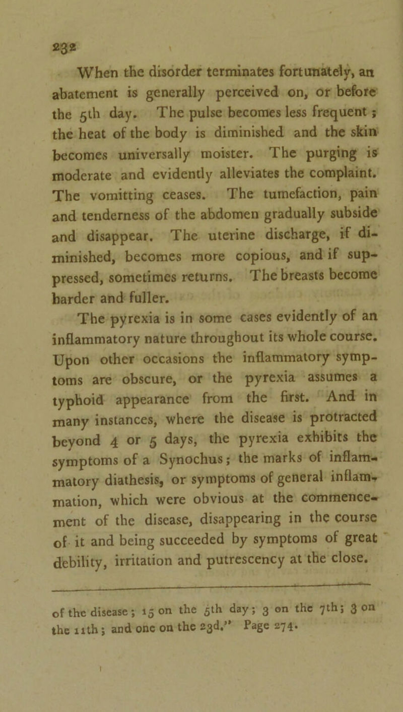 When the disorder terminates fortunately, an abatement is generally perceived on, or before the 5th day. The pulse becomes less frequents the heat of the body is diminished and the skim becomes universally moister. The purging is moderate and evidently alleviates the complaint. The vomitting ceases. The tumefaction, pain and tenderness of the abdomen gradually subside’ and disappear. The uterine discharge, if di- minished, becomes more copious, and if sup- pressed, sometimes returns, The breasts become harder and fuller. | The pyrexia is in some cases evidently of an inflammatory nature throughout its whole course, Upon other occasions the inflammatory symp- toms are obscure, or the pyrexia assumes a typhoid appearance’ from the first. ’ And in many instances, where the disease is protracted beyond 4 or 5 days, the pyrexia exhibits the symptoms of a Synochus ; the marks of inflams matory diathesis, or symptoms of general inflam, mation, which were obvious at the commences ment of the disease, disappearing in the course of. it and being succeeded by symptoms of great ~ debility, irritation and putrescency at the close. a i eae SE of the disease; ig on the sth day; 3 on the 7th; gon the 11th; and-one on the 2gd.”” Page 274. ;