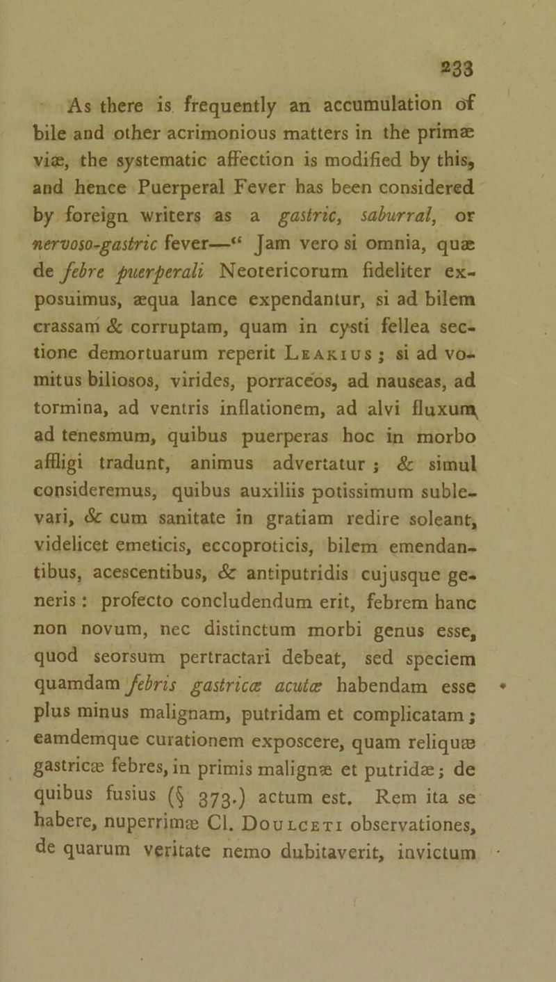 As there is. frequently an accumulation of bile and other acrimonious matters in the prime vie, the systematic affection is modified by this, and hence Puerperal Fever has been considered by foreign writers as a gastric, saburral, or nervoso-gastric fever-—* Jam vero si omnia, qua de febre puerperali Neotericorum fideliter ex- pOsuimus, aqua lance expendantur, si ad bilem crassam &amp; corruptam, quam in cysti fellea sec- tione demortuarum reperit Lraxius ; si ad vo-+ mitus biliosos, virides, porracéos, ad nauseas, ad tormina, ad ventris inflationem, ad alvi fluxum ad tenesmum, quibus puerperas hoc in morbo affligi tradunt, animus advertatur; &amp; simul consideremus, quibus auxiliis potissimum suble- vari, &amp; cum sanitate in gratiam redire soleant, videlicet emeticis, eccoproticis, bilem emendan- tibus, acescentibus, &amp; antiputridis cujusque ges neris: profecto concludendum erit, febrem hanc non novum, nec distinctum morbi genus esse, quod seorsum pertractari debeat, sed speciem quamdam febris gastrice acute habendam esse plus minus malignam, putridam et complicatam ; eamdemque curationem exposcere, quam reliqua gastricee febres, in primis maligne et putride; de quibus fusius (§ 373.) actum est, Rem ita se habere, nuperrime Cl. Douxcert observationes, de quarum veritate nemo dubitaverit, invictum