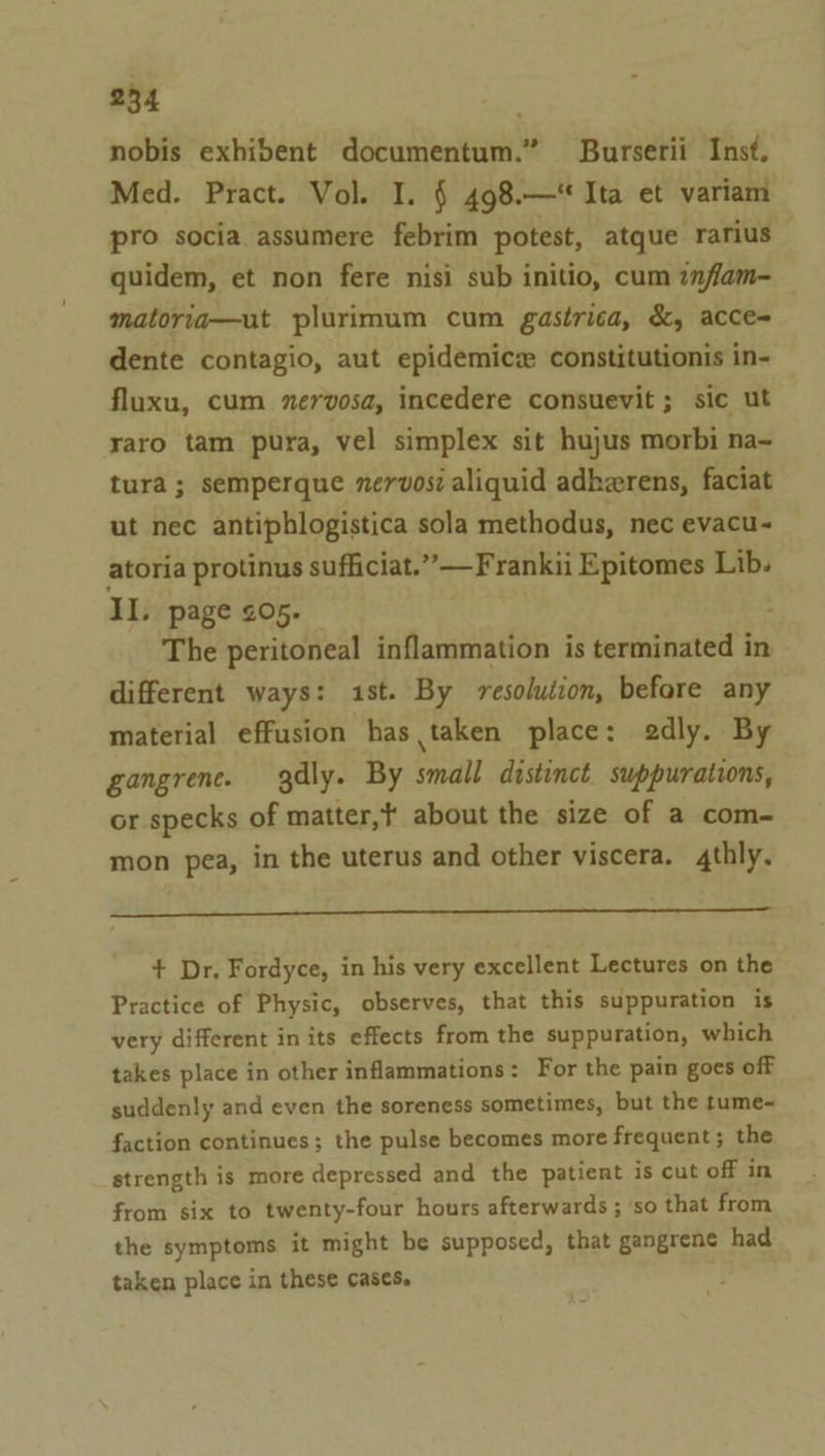 nobis exhibent documentum.” Burserii Inst. Med. Pract. Vol. I. § 498.—‘ Ita et variam pro socia assumere febrim potest, atque rarius quidem, et non fere nisi sub initio, cum inflam- matoria—ut plurimum cum gastrica, &amp;, acce- dente contagio, aut epidemicz constitutionis in- fluxu, cum nervosa, incedere consuevit ; sic ut raro tam pura, vel simplex sit hujus morbi na- tura ; semperque nervosi aliquid adherens, faciat ut nec antiphlogistica sola methodus, nec evacu- atoria protinus sufficiat.” —Frankii Epitomes Lib. II. page 205. The peritoneal inflammation is terminated in different ways: 1st. By resolution, before any material effusion has taken place: edly. By gangrene. gdly. By small distinct suppurations, or specks of matter,t about the size of a com- mon pea, in the uterus and other viscera. 4thly. + Dr. Fordyce, in his very excellent Lectures on the Practice of Physic, observes, that this suppuration is very different in its effects from the suppuration, which takes place in other inflammations: For the pain goes off suddenly and even the soreness sometimes, but the tume-~ faction continues; the pulse becomes more frequent; the strength is more depressed and the patient is cut off in from six to twenty-four hours afterwards ; ‘so that from the symptoms it might be supposed, that gangrene had taken place in these cases.