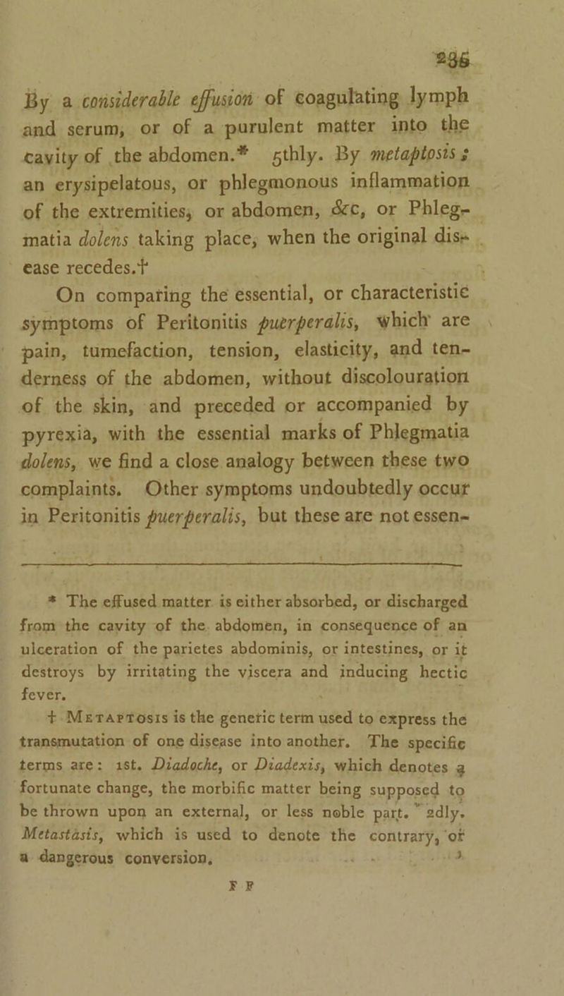 236. By a considerable effusion of coagulating lymph and serum, or of a purulent matter into the cayity of the abdomen.* sthly. By metaptosts 3 an erysipelatous, or phlegmonous inflammation | of the extremities; or abdomen, cc, or Phleg-_ matia dolens taking place; when the original dis- . ~ ease recedes. t On comparing the essential, or characterste symptoms of Peritonitis puerperalis, which are pain, tumefaction, tension, elasticity, and ten- derness of the abdomen, without discolouration of the skin, and preceded or accompanied by pyrexia, with the essential marks of Phlegmatia dolens, we find a close analogy between these two complaints. Other symptoms undoubtedly occur in Peritonitis puerperalis, but these are not essen~ * The effused matter. is either absorbed, or discharged from the cavity of the. abdomen, in consequence of an ulceration of the parietes abdominis, or intestines, or it destroys by irritating the viscera and inducing hectic fever. . +. Merartosis is the genetic term used to express the transmutation of one disease into another. The specific terms are: 1st. Diadoche, or Diadexis, which denotes 2 fortunate change, the morbific matter being supposed to be thrown upon an external, or less noble part. “edly. Metastasis, which is used to denote the contrary, ‘or a dangerous conversion, 3p hie ¥ F